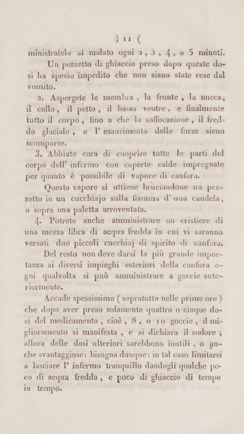 ministr atelo al malato ogni a , ó , \ , o 5 minnti. Un pezzetto di ghiaccio preso dopo queste do¬ si ha spesso impedito che non siano state rese dal vomito. 2. Aspergete le membra , la fronte , la nucca, il collo , il petto , il basso ventre , e finalmente tutto il corpo , fino a che la soffocazione , il fred¬ do glaciale , e 1’ esaurimento delle forze sieno scomparse. 3. Abbiate cura di ctioprire tutte le parti del corpo dell1 infermo con coperte calde impregnate per quanto è possibile di vapore di canfora. Questo vapore si ottiene bruciandone un pez¬ zetto in un cucchiajo sulla fiamma d' una candela, o sopra una paletta arroventata. 4. Potrete anche amministrare un cristicre di una mezza libra di acqua fredda in cui vi saranno versati due piccoli cuccliinj di spirito di canfora. Del resto non deve darsi la più grande impor¬ tanza ai diversi impieghi esteriori della canfora 0- gui qualvolta si può amministrare a goccio ante¬ riormente. Accade spessissimo ( sopratutto nelle prime ore ) che dopo aver preso solamente quattro o cinque do¬ si del medicamento, cioò , 8,0 io goccio, il mi¬ glioramento si manifesta , e si dichiara il sudore ; allora delle dosi ulteriori sarehbono inutili , o fin¬ che svantaggiose: bisogna dunque: in tal caso limitarsi a lasciare P infermo tranquillo dandogli qualche po¬ co di acqua fredda , c poco di ghiaccio di tempo in tempo.