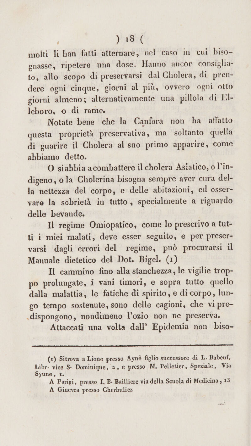 gnasse, ripetere una dose. Hanno ancor consiglia¬ to, alio scopo di preservarsi dal Cholera, di pren¬ dere ogni cinque, giorni al piu, ovvero ogni otto giorni almeno; alternativamente una pillola di El¬ leboro, o di rame. Notate bene che la Canfora non ha affatto questa proprietà preservativa, ma soltanto quella di guarire il Cholera al suo primo apparire, come abbiamo detto. O si abbia a combattere il cholera Asiatico, o l’in¬ digeno , ola Cholerina bisogna sempre aver cura del¬ la nettezza del corpo, e delle abitazioni, ed osser¬ vare la sobrietà in tutto , specialmente a riguardo delle bevande. Il regime Omiopatico, come lo prescrivo a lut¬ ti i miei malati, deve esser seguito, e per preser¬ varsi dagli errori del regime, può procurarsi il Manuale dietetico del Dot. Bigel. (i) li cammino fino alla stanchezza, le vigilie trop¬ po prolungate, i vani timori, e sopra tutto quello dalla malattia, le fatiche di spirito, e di corpo, lun¬ go tempo sostenute, sono delle cagioni, che vi pre¬ dispongono, nondimeno Tozio non ne preserva. Attaccati una volta dall’ Epidemia non biso- (i) Sitrova a Lione presso Aynè figlio successore di L. Babeuf, Libr* vice S* Dominique, 2, e presso M. Pelletier, Speziale, Via Syune , 1. À Parigi, presso I. B* Bailliere via della Scuola di Medicina, *3 A Ginevra presso Cherbuliez