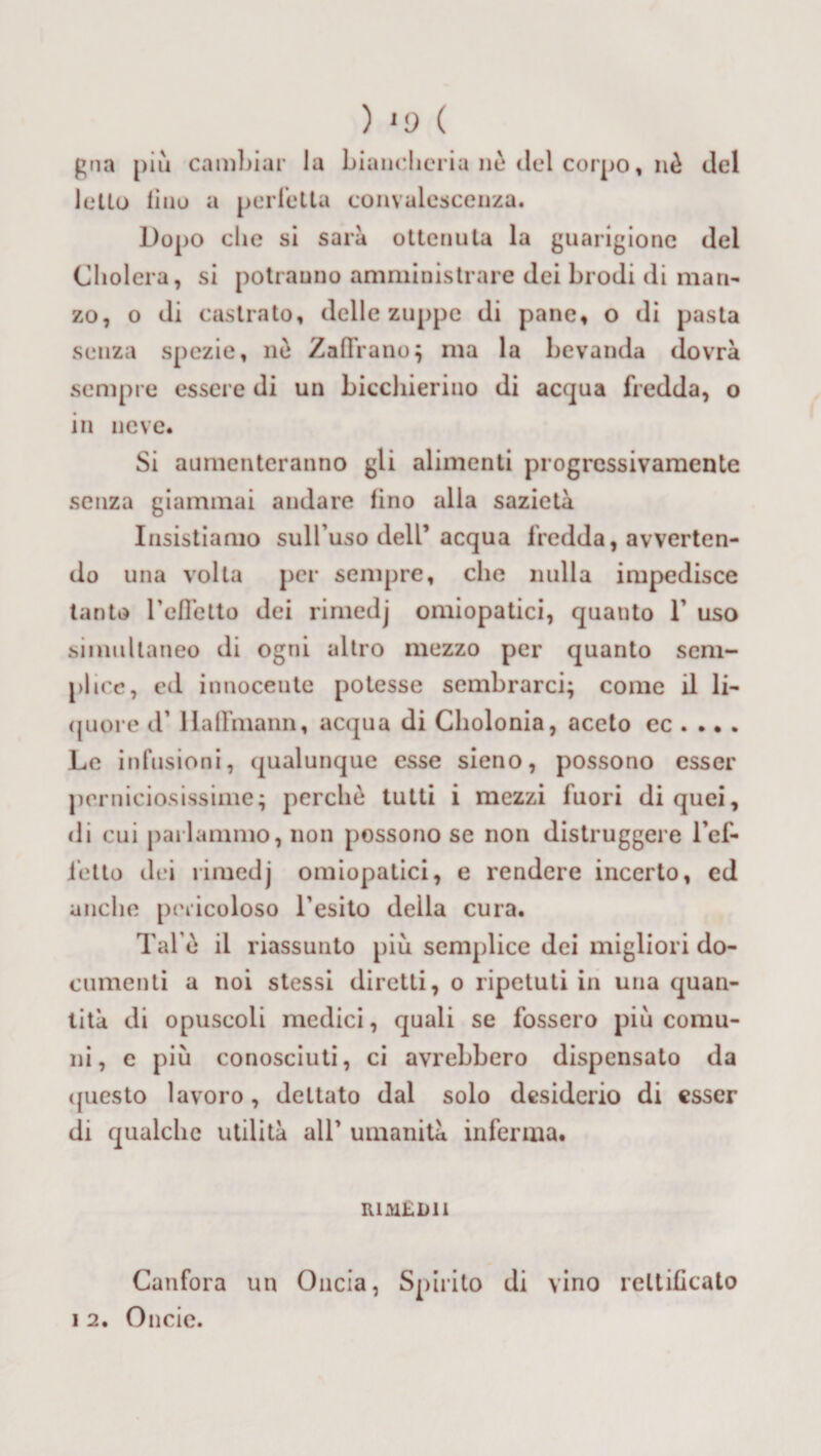 ) '9 ( gna più cambiar la biancheria nè del corpo « nè del letto lino a perfetta convalescenza. Dopo che si saia ottenuta la guarigione del Cliolera, si potranno amministrare dei brodi di man¬ zo, o di castrato, delle zuppe di pane, o di pasta senza spezie, ne Zaflrano; ma la bevanda dovrà sempre essere di un bicchierino di acqua fredda, o in neve* Si aumenteranno gli alimenti progressivamente senza giammai andare fino alla sazietà Insistiamo sull’uso dell’acqua fredda, avverten¬ do una volta per sempre, che nulla impedisce tanto refletto dei rimedj omiopatici, quanto 1’ uso simultaneo di ogni altro mezzo per quanto sem¬ plice, ed innocente potesse sembrarci; come il li¬ quore d’llaflmann, acqua di Cholonia, aceto ec . .. . Le infusioni, qualunque esse sieno, possono esser perniciosissime; perchè tutti i mezzi fuori di quei, di cui parlammo, non possono se non distruggere l’ef¬ fetto dei rimedj omiopatici, e rendere incerto, ed anche pericoloso l’esito della cura. Tal e il riassunto più semplice dei migliori do¬ cumenti a noi stessi diretti, o ripetuti in una quan¬ tità di opuscoli medici, quali se fossero più comu¬ ni, c più conosciuti, ci avrebbero dispensato da questo lavoro, dettato dal solo desiderio di esser di qualche utilità all’ umanità inferma. RimEDll Canfora un Oncia, Spirito di vino rettificato i 2. Onde.