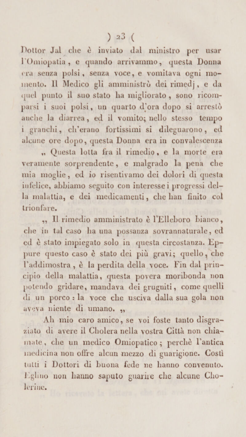 usar Dottor Jai clic è inviato dal ministro per 1 Omiopatia , e (piando arrivammo, questa Donna era senza polsi, senza voce, e vomitava ogni mo¬ mento. 11 Medico gli amministrò dei rimedj , e da quel punto il suo stato ha migliorato , sono ricom¬ parsi i suoi polsi, un quarto d ora dopo si arrestò anche la diarrea, ed il vomito; nello stesso tempo i granchi, ch’erano fortissimi si dileguarono, ed alcune ore dopo, questa Donna era in convalescenza „ Questa lotta fra il rimedio , e la morte era veramente sorprendente, e malgrado la pena che mia moglie , ed io risentivamo dei dolori di questa infelice, abbiamo seguito con interesse i progressi del¬ la malattia, e dei medicamenti, clic bau finito col trionfare. ,, Il rimedio amministrato è FElleboro bianco, clic in tal caso ha una possanza sovrannaturale, ed ed è stato impiegato solo in questa circostanza. Ep¬ pure questo caso è stato dei piu gravi; quello, clic l'addimostra , è la perdila della voce. Fin dal prin¬ cipio della malattia, questa povera moribonda non polendo gridare, mandava dei grugniti, come quelli di un porco : la voce clic usciva dalla sua gola non aveva niente di umano. ,, Ab mio caro amico, se voi foste tanto disgra¬ ziato di avere il Cholera nella vostra Citta non chia¬ mate, clic un medico Omiopatico ; perche l'antica medicina non offre alcun mezzo di guarigione. Costi lutti i Dottori di buona fede ne hanno convenuto. Eglino non hanno saputo guarite clic alcune Clio- leriue.