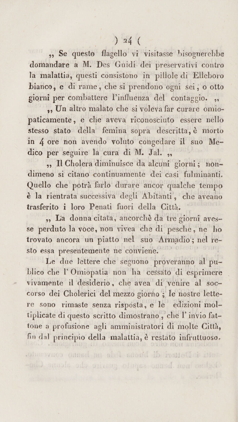 ) ^4 ( ,, Se questo flagello vi visitasse bisognerebbe domandare a M. Des Guidi dei preservativi contro ìa malattia, questi consistono in pillole di Elleboro bianco, e di rame, che si prendono ogni sei, o otto giorni per combattere l’influenza del contaggio. ,, ,, Un altro malato che si voleva far curare omio- paticamente, e che aveva riconosciuto essere nello stesso stato della femina sopra descritta, è morto in 4 ore non avendo voluto congedare il suo Me- dico per seguire la cura di M. Jal. ,, „ Il Cholera diminuisce da alcuni giorni ; non¬ dimeno si citano continuamente dei casi Fulminanti. Quello che potrà farlo durare ancor qualche tempo è la rientrata successiva degli Abitanti, che aveaho trasferito i loro Penati fuori della Città. „ La donna citata, ancorché da tre giorni aves- se perduto la voce, non vivea che di pesche, ne ho trovato ancora un piatto nel suo Armadio'; nel re- sto essa presentemente ne conviene. Le due lettere che seguono proveranno al pu- hlico che T Omiopatia non ha cessato di esprimere vivamente il desiderio, che avea di venire al soc- ? corso dei Cholerici del mezzo giorno ; le nostre lette¬ re sono rimaste senza risposta, e le edizioni mol¬ tiplicate di questo scritto dimostrano , che l’invio fat¬ tone a profusione agli amministratori di molte Città, fm dal principio della malattia, è restato infruttuoso.