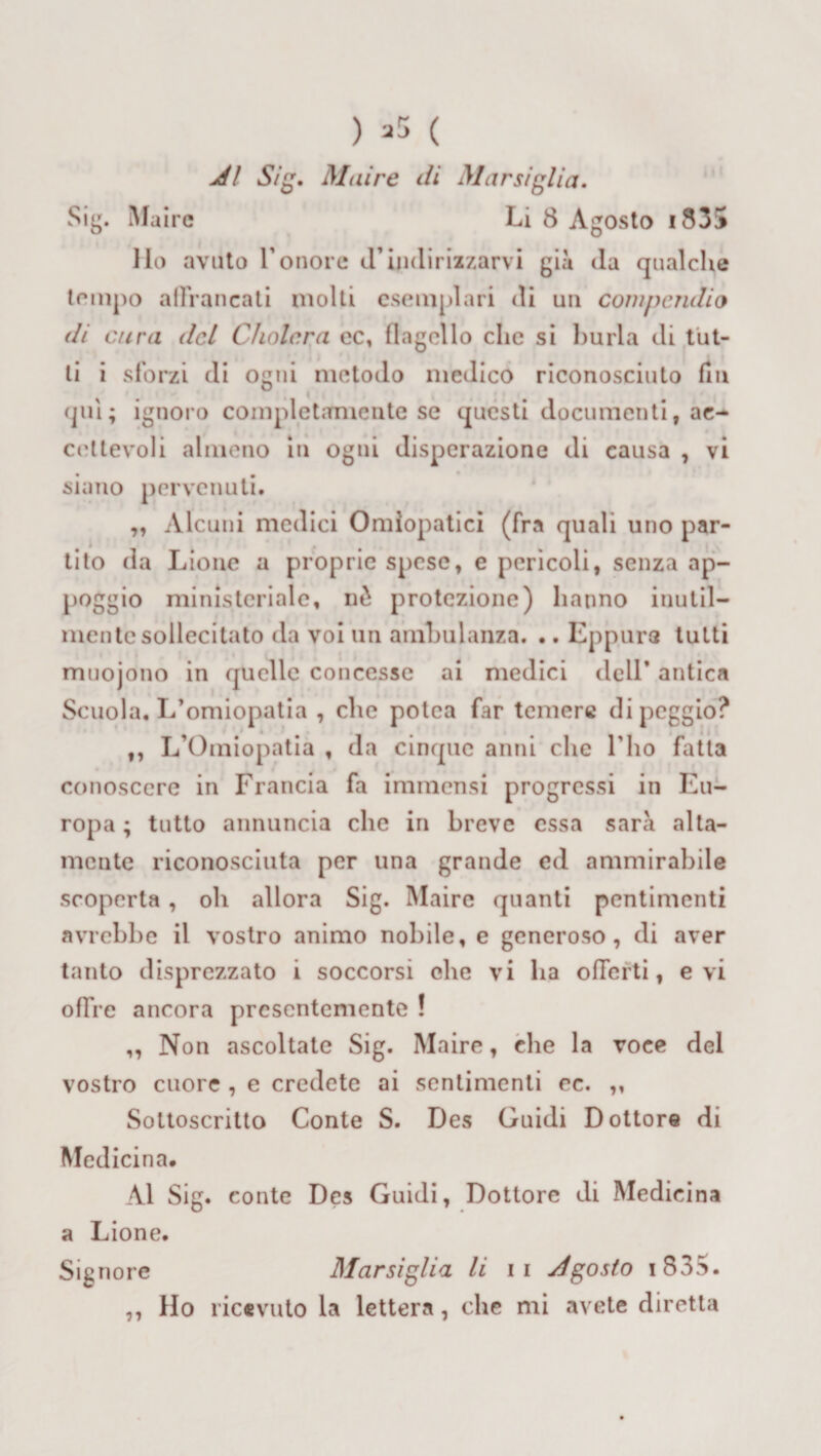 Al Sig. Maire di Marsiglia. Sig. fluire Li 8 Agosto i835 Ho avuto l'onore d’indirizzarvi già (la qualche tempo alFrancati molti esemplari di un compendio di cura del Cholcra ec, flagello che si burla di tut¬ ti i sforzi di ogni metodo medico riconosciuto fin qui; ignoro completamente se questi documenti, ae- cettevoli almeno in ogni disperazione di causa , vi siano pervenuti. „ Alcuni medici Omiopatici (fra quali uno par¬ tito da Lione a proprie spese, e pericoli, senza ap¬ poggio ministeriale, nò protezione) hanno inutil¬ mente sollecitato da voi un ambulanza. .. Eppure tutti muoiono in quelle concesse ai medici dell* antica Scuola, L’omiopatia , che potea far temere di peggio? ,, L’Omiopatia , da cinque anni che l'ho fatta conoscere in Francia fa immensi progressi in Eu¬ ropa ; tutto annuncia che in breve essa sarà alta¬ mente riconosciuta per una grande ed ammirabile scoperta, oh allora Sig. Maire quanti pentimenti avrebbe il vostro animo nobile, e generoso, di aver tanto disprezzato i soccorsi che vi ha offerti, evi offre ancora presentemente ! ,, Non ascoltate Sig. Maire, che la voce del vostro cuore , e credete ai sentimenti ec. ,, Sottoscritto Conte S. Des Guidi Dottore di Medicina. Al Sig. conte Des Guidi, Dottore di Medicina a Lione. Signore Marsiglia li 11 Agosto i 835. ,, Ho ricevuto la lettera, che mi avete diretta