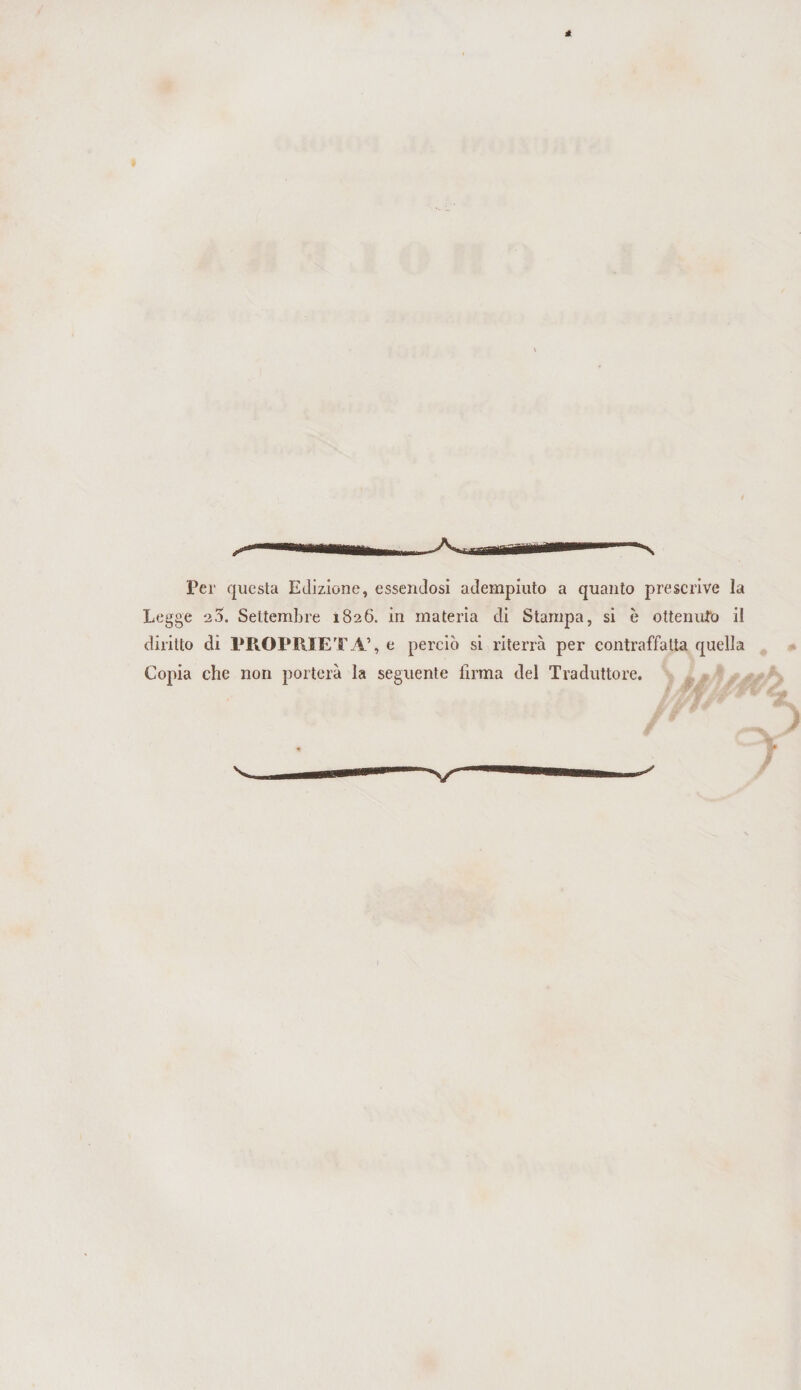 Per questa Edizione, essendosi adempiuto a quanto prescrive la Legge 20. Settembre 1826. in materia di Stampa, si è ottenuto il diritto di PROPRIETÀ’, e perciò si riterrà per contraffatta quella Copia che non porterà la seguente firma del Traduttore.