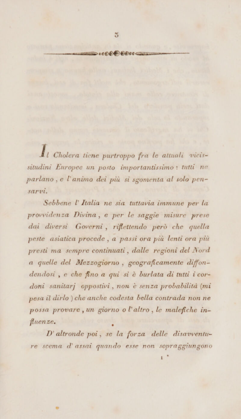 J. I Cliolcra tiene purtroppo fra le attuali, vicis¬ situdini Europee un posto importantissimo : tutti ne parlano , e V animo dei più si sgomenta al solo pen¬ sarvi. Sebbene Ì Italia ne sia tuttavia immune per la provviden za Divina , e per le saggie misure prese dai diversi Governi , riflettendo però che quella peste asiatica procede , a passi ora più lenti ora più presti ma sempre continuati , dalle regioni del JSord a quelle del Mezzogiorno , geograficamente diffon¬ dendosi y e che flìio a qui si è burlata di tutti i cor¬ doni sanitarj oppostivi, non è senza probabilità (mi pesa il dirlo ) che anche codesta bella contrada non ne possa j)rovarc t un giorno o Valtro , le malefiche in¬ fluenze, D altronde poi, se la forza delle disavventu¬ re scema d' assai quando esse non sopra ggiun gono 1 *