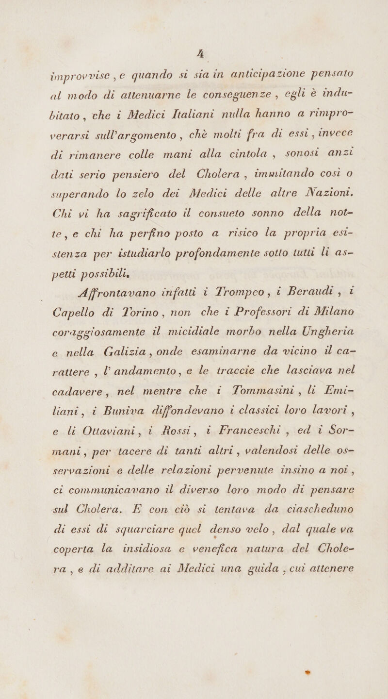 improvvise , e quando si sia in anticipazione pensato al m odo di attenuarne le conseguenze , egli è indu¬ bitato , che i Medici Italiani nulla hanno a rimpro¬ verarsi sull argomento , che molti fra di essi, invece di rimanere colle mani alla cintola , sonosi anzi dati serio pensiero del Cholera , immutando così o superando lo zelo dei Medici delle altre ISaziom. Chi vi ha sagrificato il consueto sonno della not¬ te , e chi ha perfino posto a risico la propria esi¬ stenza per istudiarlo profondamente sotto tutti li as¬ petti possìbili• Affrontavano infatti i Trompco, i Ber nudi , i Capello di Torino , non che i Professori di Milano coraggiosamente il micidiale morbo nella Ungheria e. nella Galizia , onde esaminarne da vicino il ca¬ rattere , V andamento, e le traccio che lasciava nel cadavere, nel mentre che i Tommasini , li Emi¬ liani , « Buniva diffondevano i classici loro lavori , e /z Ottaviani, i Bossi, z Franceschi , i 5o/’- mani, per tacere di tanti altri , valendosi delle os¬ servazioni e delle relazioni pervenute insino a noi , cì coni manicavano il diverso loro modo di pensare sul Cholera. E con ciò si tentava da ciascheduno di essi di squarciare quel denso velo , dal quale va: coperta la insidiosa e venefica natura del Chole¬ ra , e r/i additare ai Medici una guida , cz« attenere *