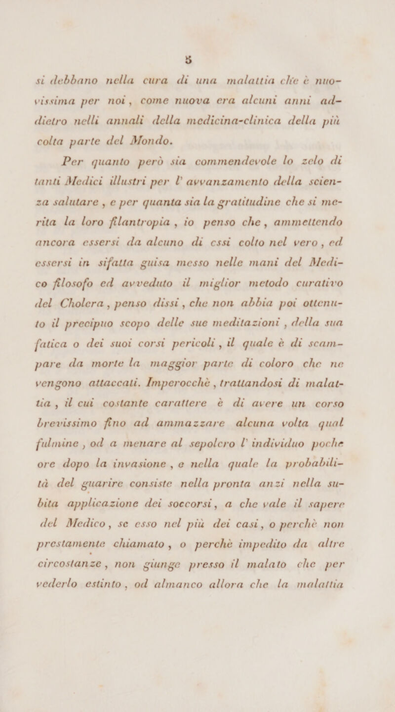 si debbano nella cura di una malattia che e nuo¬ vissima per noi, come nuova era alcuni anni ad¬ dietro nclli annali della medicina-clinica della più colta parte del Mondo. Per quanto però sia commendevole lo zelo di tanti Medici illustri per l avanzamento della scien¬ za salutare , e per quanta sia la gratitudine che si ine¬ rita la loro filantropia , io penso che , ammettendo ancora essersi da alcuno di essi colto nel vero , ed essersi in sifatta guisa messo nelle mani del Medi¬ co filosofo ed avveduto il miglior metodo curativo del Cholcra, penso dissi , che non abbia poi ottenu¬ to il precipuo scopo delle sue meditazioni , della sua fatica o dei suoi corsi pericoli , il quale è di scam¬ pare da morte la maggior parte, di coloro clic ne. vengono attaccati. Imperocché , trattandosi di malat¬ tia , il cui costante carattere è di avere un corso brevissimo fino ad ammazzare alcuna volta qual fulmine } od a menare al sepolcro l individuo poche ore dopo la invasione , e nella quale la probabili¬ tà del guarire consiste nella pronta anzi nella su- bita applicazione dei soccorsi, a che vale il sapere del Medico , se esso nel più dei casi, o perchè non prestamente chiamato , o perche impedito da altre circostanze, non giunge presso il malato che per vederlo estinto , od almanco allora che la malattia