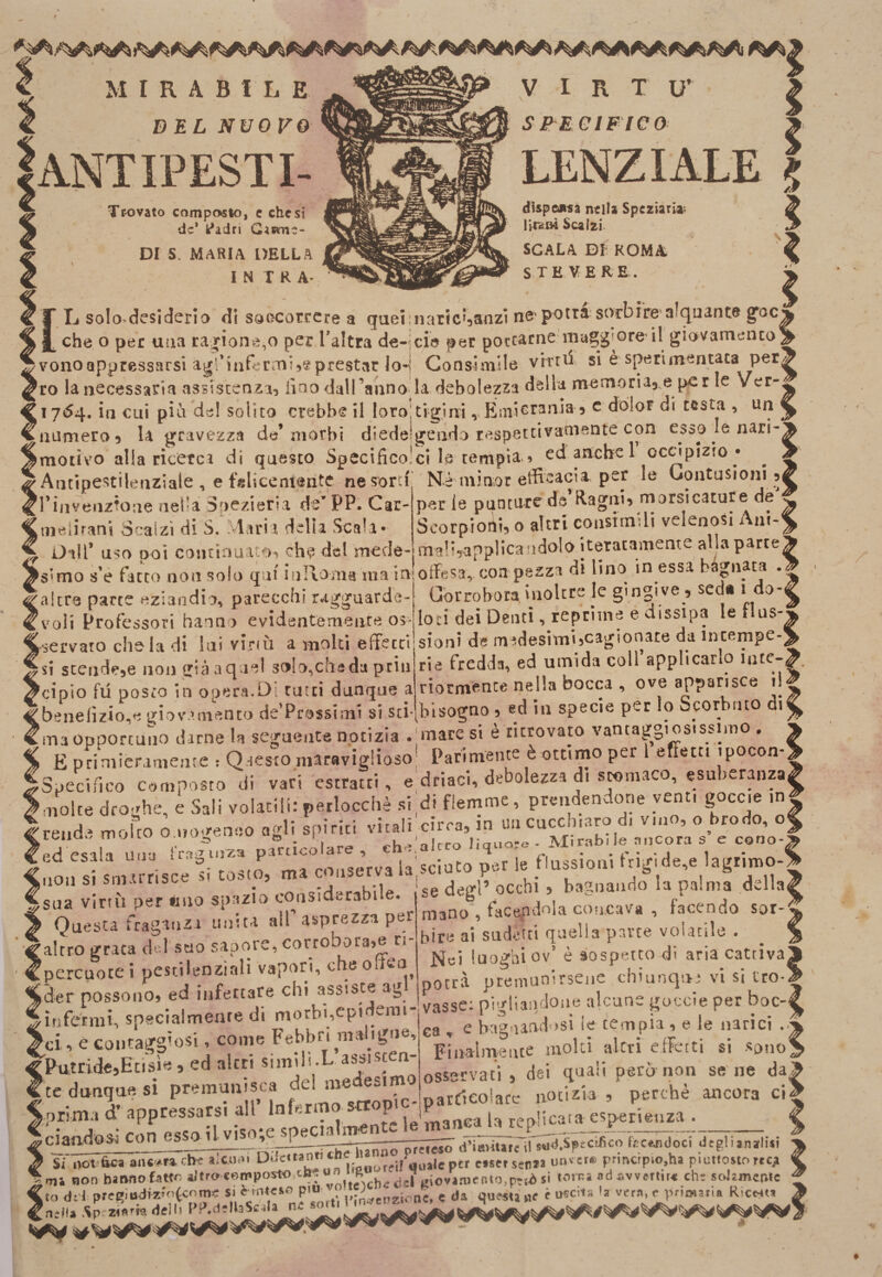 f M r R A B f L E BEL NUOVO Iantipesti- Trovato composto, c che si de* k*idri Ganme- DI S. MARIA DELLA IN TRA- y I R T u’ SPECIFICO dispeiRsa nella Speziarla'. Scalzi. / scala DL ROMA S.TE VERE. ? T L solo-dcsideria di saocorrcre a quei:naric^anzi nC'potrà sorbire alquante goc^ che o per una ragione,o per Taltra de-icie per potcArne magg^^ore il giovamenco _ vonoappressarsi agl’tiiferoii^eprestar lo-! Consimile vrrtd si è sperimentata per ro la necessaria assistenza^ fino dalTanno la debolezza della memoriaj e per le Ver- 17^4, in cui pia de! solito crebbe il loro!tigim ,.EiniGrania 9 c dolor di cesta , iiamero9 U gravezza de* morbi diedeigendo respettivaniente con esoO le nari-^ motivo alla ricerca di questo Spccificolcl la tempia.» ed artebe 1 ocapizio • ^ ^ Antìpestilenziale , e felicemente ne sorci Nè minor etfiaacia. per le Oontusioin 9^ Tiiivenztoiie nella Soezieria de’PP. Car- perle puntare da ilagaÌ9 morsicature de ^ melirani Scalzi di Salaria della Scala- Scorpioni, o altri coiisimUi velenosi Am-^ iJall’ uso ooì continuato, ch&lt;? del mede- ma!?,applicandolo iteratameme allaparce^ ^s^mo s’è fatto non solo qui iiiRoma ma ii&gt; offesa, con pezza di lino in essa btpiata . ^ altre parte «ziaodio, parecchi ragguarde- Corrobora inoltre le ginpve , se « 1 0 ( voli Professori hanno evidentemente os- loti dei Denti, reprime e dissipa le tlus- Nervato che la di luì virm a molti effetti sioni de medesimi,cagionare da intempe- SI scende,e non giàaquel 3olo,cheda priii rie fredda, ed umida coll applicarlo iiUC-£. Jcipio fu posto in opera.Di ratti dunque a ^benefizio,e giovamento de'Prossimi si sti- riocm*.nte nella bocca , ove apparisce il^ bisogno , ed in specie per lo Scorbuto di^ maopDorcuno darne la seguente notizia .'mare si è ritrovato vantaggiosissimo . E primieramente : Qaesto niaravigiioso; Parimente è ottimo per effetti ipocon- Specinco composto di vari'estratti, e,driacl, debolezza di stomaco, esuberanza^ ' o,m:_et .j; PUrnme. nreiidendone venti goccie molte *'''rend ed esal jion sua virtù per imo sptizio considerabile. Questa fraganzi unita all asprezza per altro grata del suo sapore, corrobora,e ri percuote i pestilenziali vapori, che ofiea mano , facepdola concava , facendo sor¬ bire ai sudèici quella parte volcuile . Nei luoghi ov’ è àospettodi aria cattiva ^ • f rr&lt;,re chi assiste agl’ potrà premunirsene chiunque vi s. tro Jder possono, ed nife _ cuidemi* vasse; pigHaiidone alcune goccie per boc-l ^ infermi, specialmente d. m^bi’Cpidemi v^ ^ ^ k tempia , e le narici .f Fina^lmence moki akri efferti si sono dei quali però non se' ne da^ perchè ancora ci Sci, e coiitaggiosi, come Febbri mahgne, %u,tride,Eti'sìe, ed altri simìli-L assisten¬ te dunque si premunisca dei medesimo _ i. all’ Infermo Sttopic- osservaci
