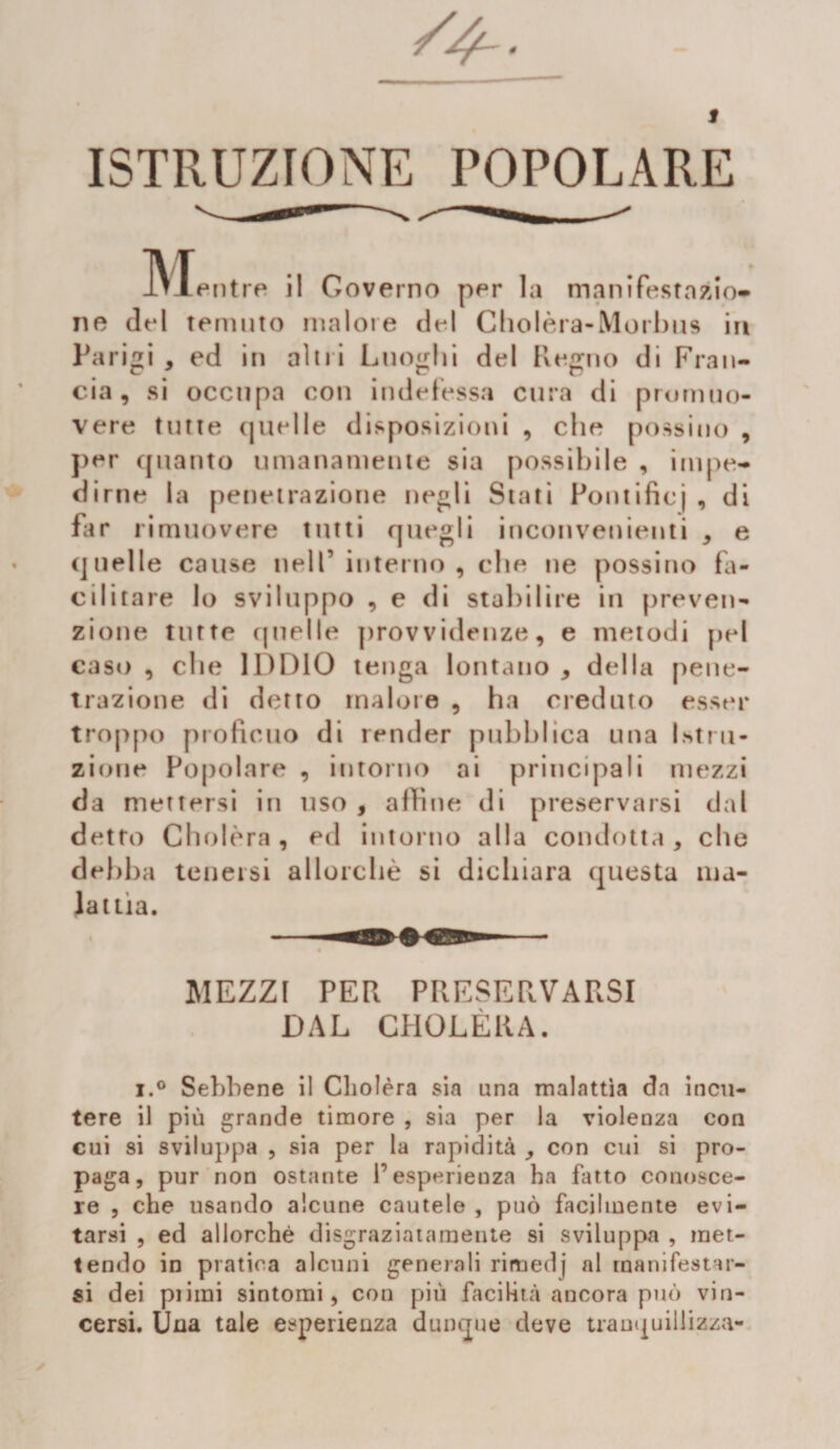 ISTRUZIONE POPOLARE jVTentre il Governo per la manifestnzio» ne del temuto malore del Cholèra-Morbus in Parigi , ed in altri Luoghi del Regno di Fran¬ cia, si occupa con indefessa cura di promuo¬ vere tutte quelle disposizioni , che possine , per quanto umanamente sia possibile , impe¬ dirne la penetrazione negli Stati Pontificj , di far rimuovere tutti quegli inconvenienti * e quelle cause nell’ interno , che ne possino fa¬ cilitare lo sviluppo , e di stabilire in preven¬ zione tutte quelle provvidenze, e metodi pel caso , che IDDIO tenga lontano , della pene- trazione di detto malore , ha creduto esser troppo proficuo di render pubblica una Istru¬ zione Popolare , intorno ai principali mezzi da mettersi in uso , affine di preservarsi dal detto Cholèra , ed intorno alla condotta, che debba tenersi allorché si dichiara questa ma¬ lattia. MEZZI PER PRESERVARSI DAL CHOLERA. i.° Sebbene il Cholèra sia una malattìa da incu¬ tere il più grande timore , sia per la violenza con cui si sviluppa , sia per la rapidità , con cui si pro¬ paga, pur non ostante l’esperienza ha fatto conosce¬ re , che usando alcune cautele , può facilmente evi¬ tarsi , ed allorché disgraziatamente si sviluppa , met¬ tendo in pratica alcuni generali rimedj al manifestar¬ si dei pi imi sintomi, con più facilità ancora può vin¬ cersi. Una tale esperienza dunque deve tranquillizza-