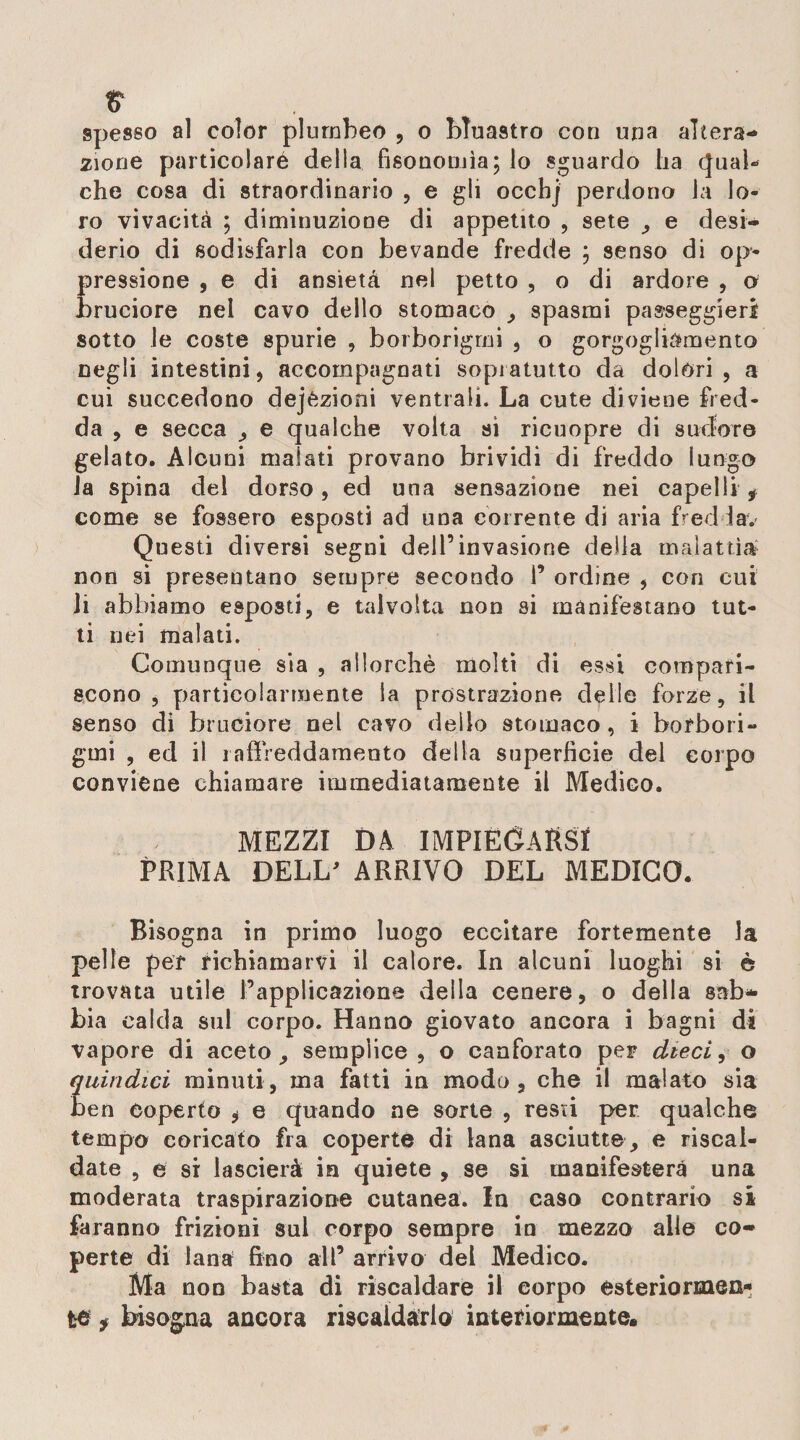 spesso al color plumbeo , o bluastro con uria altera¬ zione particolaré della fisonomìa; lo sguardo ha qual- che cosa di straordinario , e gli occbj perdono la lo¬ ro vivacità ; diminuzione di appetito , sete , e desi¬ derio di sodisfarla con bevande fredde ; senso di op¬ pressione , e di ansietà nel petto , o di ardore , o bruciore nel cavo dello stomaco , spasmi passeggieri sotto le coste spurie , borborigmi , o gorgogliamento negli intestini, accompagnati sopì atutto da dolori, a cui succedono dejezioni ventrali. La cute diviene fred¬ da , e secca , e qualche volta si ricuopre di sudore gelato. Alouni malati provano brividi di freddo lungo la spina del dorso, ed una sensazione nei capelli * come se fossero esposti ad una corrente di aria frediav Questi diversi segni dell’invasione della malattìa non si presentano sempre secondo i’ ordine , con cui li abbiamo esposti, e talvolta non si manifestano tut¬ ti nei malati. Comunque sia , allorché molti di essi compari¬ scono , particolarmente la prostrazione delle forze, il senso di bruciore nel cavo dello stomaco, i borbori¬ gmi , ed il raffreddamento della superfìcie del corpo conviene chiamare immediatamente il Medico. MEZZI DA IMPIEGARSI PRIMA DELL ARRIVO DEL MEDICO. Bisogna in primo luogo eccitare fortemente la pelle per richiamarvi il calore. In alcuni luoghi si è trovata utile l’applicazione della cenere, o della sab¬ bia calda sul corpo. Hanno giovato ancora i bagni di vapore di aceto, semplice, o canforato per dieci, o quindici minuti, ma fatti in modo, che il malato sia ben coperto , e quando ne sorte , resti per qualche tempo coricato fra coperte di lana asciutte, e riscal¬ date , e si lascierà in quiete , se si manifesterà una moderata traspirazione cutanea. In caso contrario si faranno frizioni sul corpo sempre in mezzo alle co¬ perte di lana fino all’ arrivo del Medico. Ma non basta di riscaldare il eorpo esteriormen¬ te j bisogna ancora riscaldarlo interiormente.