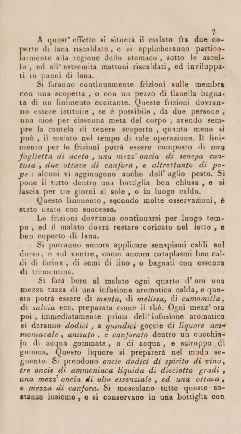 7~ A quest* effetto si situerà il malato fra due co¬ perte di lana riscaldate , e ti applicheranno partico- la 1 mente alla regione dello stomaco, sotto le ascel¬ le , ed all* estremità mattoni risca dati, ed inviluppa¬ ti in panni di tana. Si faranno continuamente frizioni sulle membra con una sco|&gt;etta , o con un pezzo di flanella bagna¬ ta di un linimento eccitante. Queste frizioni dovran¬ no essere istituite , se è possibile , da due persone , una cioè per ciascuna metà del corpo , avendo sem¬ pre la cautela di tenere scoperto , quanto meno si può , il malato nel tempo di tale operazione. Il lini¬ mento per le frizioni potrà essere composto di una foglietta di aceto , unu mezz’ oncia di senepa con¬ tusa , due ottave di canfora , e altrettanto di pe¬ pe : alcuni vi aggiungono anche dell’ aglio pesto. Si pone il tutto dentro una bottiglia ben chiusa , e ai lascia per tre giorni al sole , o in luogo caldo. Questo linimento, secondo molte osservazioni, è stato usato con successo. Le frizioni dovranno continuarsi per lungo tem¬ po , ed il malato dovrà restare coricato nel letto , e ben coperto di lana. Si potranno ancora applicare senapismi caldi sul dorso, e sul ventre, come ancora cataplasmi ben cal¬ di di farina , di semi di lino , o bagnati con essenza di trementina. Si farà bere al malato ogni quarto d’ora una mezza tazza di una infusione aromatica calda, e que¬ sta potrà essere di mentay di melissa, di camomilla, di salvia ecc. preparata come il thè. Ogni mezz* ora poi, immediatamente prima dell'infusione aromatica si daranno dodici , a quindici goccie di liquore am momacale , anisuto , e canforato dentro un cucchia¬ io di acqua gommata , o di acqua , e sciroppo di gomma. Questo liquore si preparerà nel modo se¬ guente. Si prendono onde dodici di spirito di vino, tre onde di ammoniaca liquida di dieciotto gradi , una mezz onda di olio essenziale , ed una ottava # e mezza di canfora. Si mescolano tutte queste so¬ stanze insieme 9 e si conservano in una bottiglia con