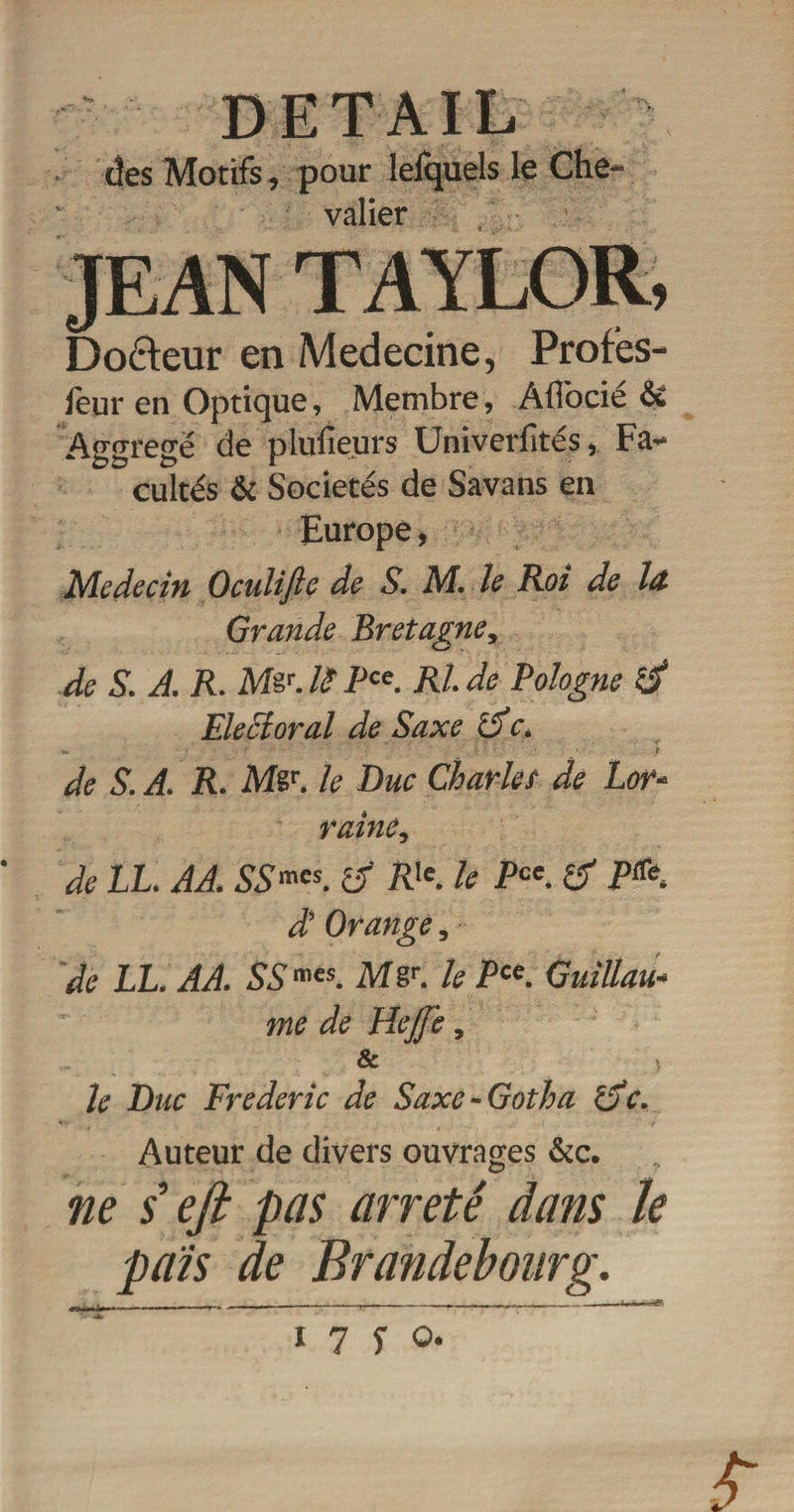 DETAIL des Motifs, pour leiquels 1 valier JEAN TAYLOR, Doéteur en Medecine, Profes- feur en Optique, Membre, Àflocie 6c Aggregë de plulîeurs Universités, Fa** cultes 6c Sociétés de Savans en Europe &gt; Médecin Ocnlifle de S. M. ïe Roi de la Grande Bretagne, de S. A. R. M&amp;J?Pce. Ride Pologne d Electoral de Saxe dc. de S. A. R. Mêr. le Duc Charles de Lor* raine, de LL. AA. SSmcs. d Rle. le Pce. d P^ A Orange, de LL. AA. SSmes. Mgr. le P“. Guillau¬ me de Hejfe, &amp; le Duc Frédéric de Saxe-Gotha de. Auteur de divers ouvrages 6cc. ne / eji pas arreté dans le païs de Brandebourg.