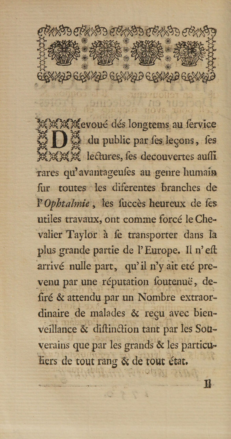 SM?OCevoué dés longtems au fervice J) ^ du public par Tes leçons, Tes lectures, les decouvertes auÜi rares qu’avantageulés au genre humain fur toutes les diferentes branches de F Ophtalmie, les fuccès heureux de les *» utiles travaux, ont comme forcé le Che¬ valier Taylor à fe transporter dans ïa plus grande partie de F Europe. Il n’ eft arrivé nulle part, qu’il n’y ait été pré¬ venu par une réputation foutenuë, dé¬ liré & attendu par un Nombre extraor¬ dinaire de malades & reçu avec bien¬ veillance & diftin&ion tant par les Sou¬ verains que par les grands & les particu¬ liers de tout rang & de tout état*