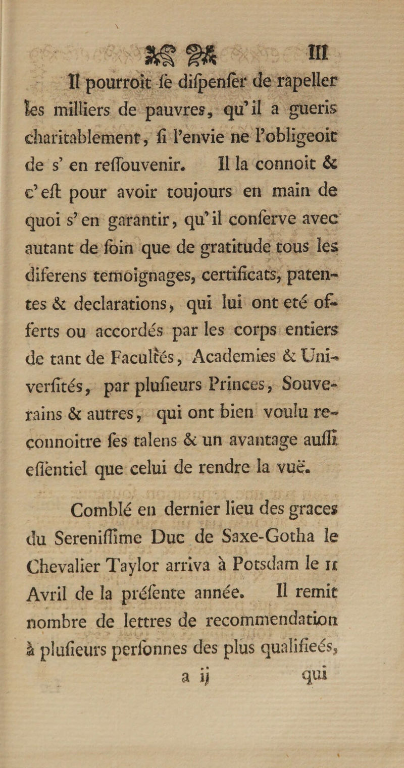 ÎI pourroit iè dilpenfèr de rapeller les milliers de pauvres, qu’il a guéris charitablement, fi i’envie ne Pobligeoic de s’ en refiouvenir. Il la connoit & c’efi: pour avoir toujours en main de quoi s’en garantir, qu’il confèrve avec autant de foin que de gratitude tous les diferens témoignages, certificats, paten¬ tes «St déclarations, qui lui ont été of¬ ferts ou accordés par les corps entiers de tant de Facultés, Academies & Uni- verfités, par plufieurs Princes, Souve¬ rains & autres, qui ont bien voulu re- çonnoitre fes talens & un avantage auffi efièntiel que celui de rendre la vue. Comblé en dernier lieu des grâces du Sereniflime Duc de Saxe-Gotha le Chevalier Taylor arriva à Potsdam le n Avril de la préfente année. Il remit nombre de lettres de recommendation à plufieurs perionnes des plus qualifieés, a ij qui