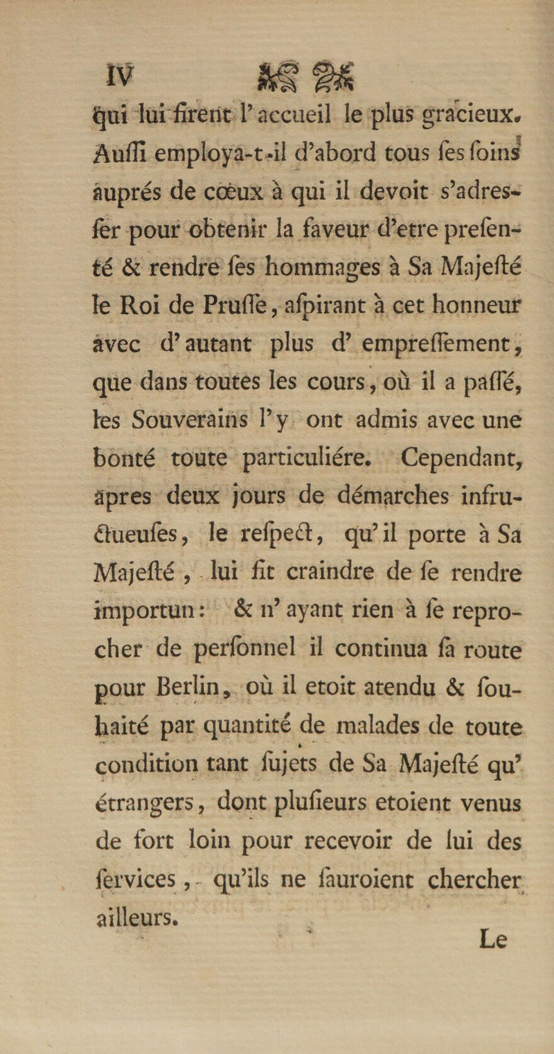 Jqui lui firent l’accueil le plus gracieux. Aufii employa-t-il d’abord tous fes foins auprès de coèux à qui il devoit s’adres- 1er pour obtenir la faveur d’etre prefen- té & rendre fes hommages à Sa Majefté le Roi de Prulfe, afpirant à cet honneur avec d’autant plus d’emprefiement, que dans toutes les cours, où il a paffé, les Souverains l’y ont admis avec une bonté toute particulière. Cependant, apres deux jours de démarches infru- âueufes, le refpeél, qu’ il porte à Sa Majefté , lui fit craindre de fe rendre importun : & n’ ayant rien à fe repro¬ cher de perfonnel il continua là route pour Berlin, où il etoit atendu & fou- haité par quantité de malades de toute * condition tant fujets de Sa Majefté qu’ étrangers, dont plufieurs etoient venus de fort loin pour recevoir de lui des fervices, - qu’ils ne fauroient chercher ailleurs. Le