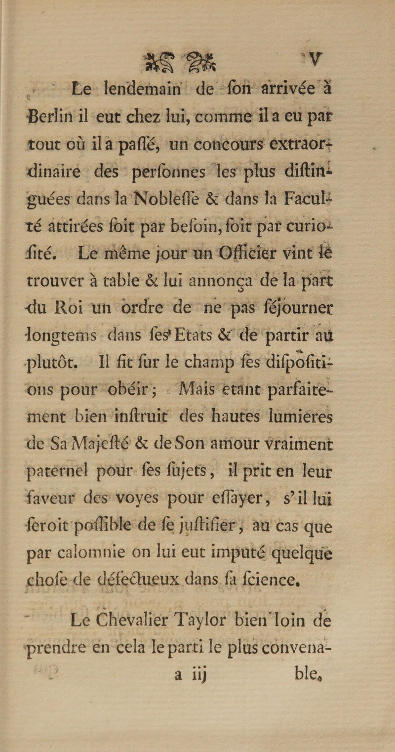Le lendemain de Ion arrivée a Berlin il eut chez lui, comme il a eu par tout où il a paffé, un concours extraor¬ dinaire des perlonnes les plus diftin* guées dans la NoblefTe & dans la FacuU té attirées Ibit par befoin, foit par curio^ üté. Le même jour un Officier vint le trouver à table & lui annonça de la part -du Roi un ordre de ne pas féjourner •longtems dans les* Etats & de partir au **v plutôt. Il fit fur le champ fes dilpofiti- ons pour obéir ; Mais étant parfaite¬ ment bien inftruit des hautes lumières de Sa Majefié & de Son amour vraiment paternel pour fes fujets, il prit en leur faveur des voyes pour efiayer, s’il lui feroit poffible de le jiiftifier, au cas que par calomnie on lui eut imputé quelque .chofe-.de défectueux.dans fa fcience. Le Chevalier Taylor bien loin de prendre en cela le parti le plusconvena- J i? a iij ble4