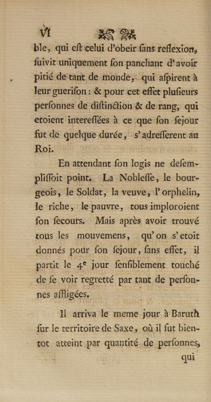 w _ m m ble, qui eft celui d’obeir fans réflexion* iùivit uniquement fon panchant d’ avoir pitié de tant de monde, qui afpirent à leur guerifon : & pour cet effet plufieurs perfonnes de diftinéHon & de rang, qui etoient intereflees à ce que fon fejout fiit de quelque durée, s’adreflerent au Roi. En attendant fon logis ne delem- plifloit point. La Noblefle, le bour¬ geois, le Soldat, la veuve, l’orphelin, le riche, le pauvre, tous imploroient fon fecours. Mais après avoir trouvé tous les mouvemens, qu’on s’etoit donnés pour fon fèjour, fans effet, il partit le 4e jour lenfîblement touché de fe voir regretté par tant de perfon¬ nes affligées. ïi arriva le meme jour à Baruth fur le territoire de Saxe, où il fut bien¬ tôt atteint par quantité de perfonnes, qui