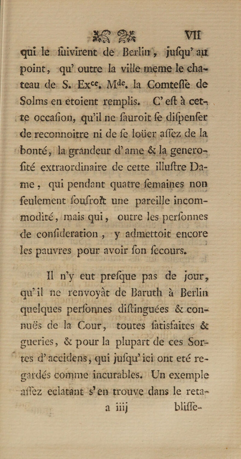 qui le fuivirent de Berlin * jufqif apL point, qu’ outre la ville meme îe châ¬ teau de S. Exce. Mdc. la Comtefle de Solms en etoient remplis. C’ eft à cet-, te occalion, qu’il ne fàuroit le difpenfèr de reconnoitre ni de fe Ioüer allez de la bonté, la grandeur d’ame 6c la genero- fité extraordinaire de cette illuBre Da¬ me . qui pendant quatre femaines non feulement loufroft une pareille incom¬ modité , mais qui, outre les perfonnes de confideration , y admettoit encore les pauvres pour avoir fon fecours. Il n’y eut prelque pas de joury qu’il ne renvoyât de Baruth à Berlin quelques perlonnes diftinguées 6c con¬ nues de la Cour, toutes latisfaites 6c gueries, 6c pour la plupart de ces Sor¬ tes d’accidens, qui jufqu’ici ont été re¬ gardés comme incurables. Un exemple allez éclatant s’en trouve dans le reta- bliflè- a mj