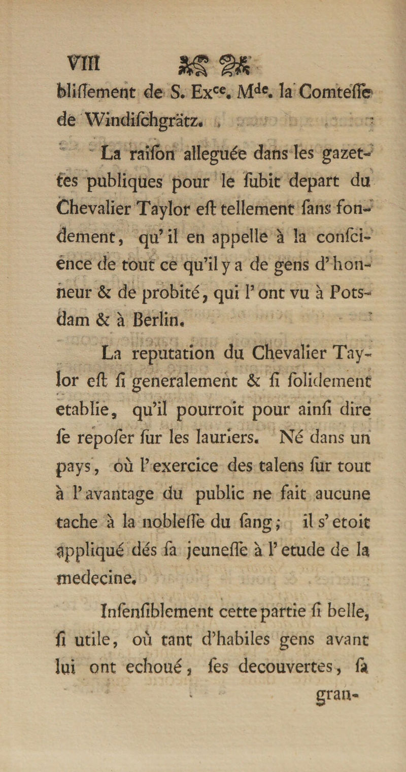 blitfement de S. Exce. Mde. la Comtéfte dé Windilchgrâtz. - La raiion alléguée dans les gazet- tes publiques pour le fubit départ du Chevalier Taylor eft tellement fans fon¬ dement, qu’il en appelle à la confci- ence de tout ce qu’il y a de gens d’hon¬ neur &amp; de probité, qui P ont vu à Pots- dam &amp; à Berlin, La réputation du Chevalier Tay¬ lor eft fi generalement &amp; fi folidement établie, qu’il pourroit pour ainfi dire le repofer fur les lauriers. Né dans un pays, où P exercice des talens fur tout à l’avantage du public ne fait aucune tache à la nobleffe du fang ,* il s’etoit appliqué dés fa jeuneffe à P etude de la médecine, Inlenfiblement cette partie fi belle, fi utile, où tant d’habiles gens avant lui ont échoué3 les decouvertes, fa gran-