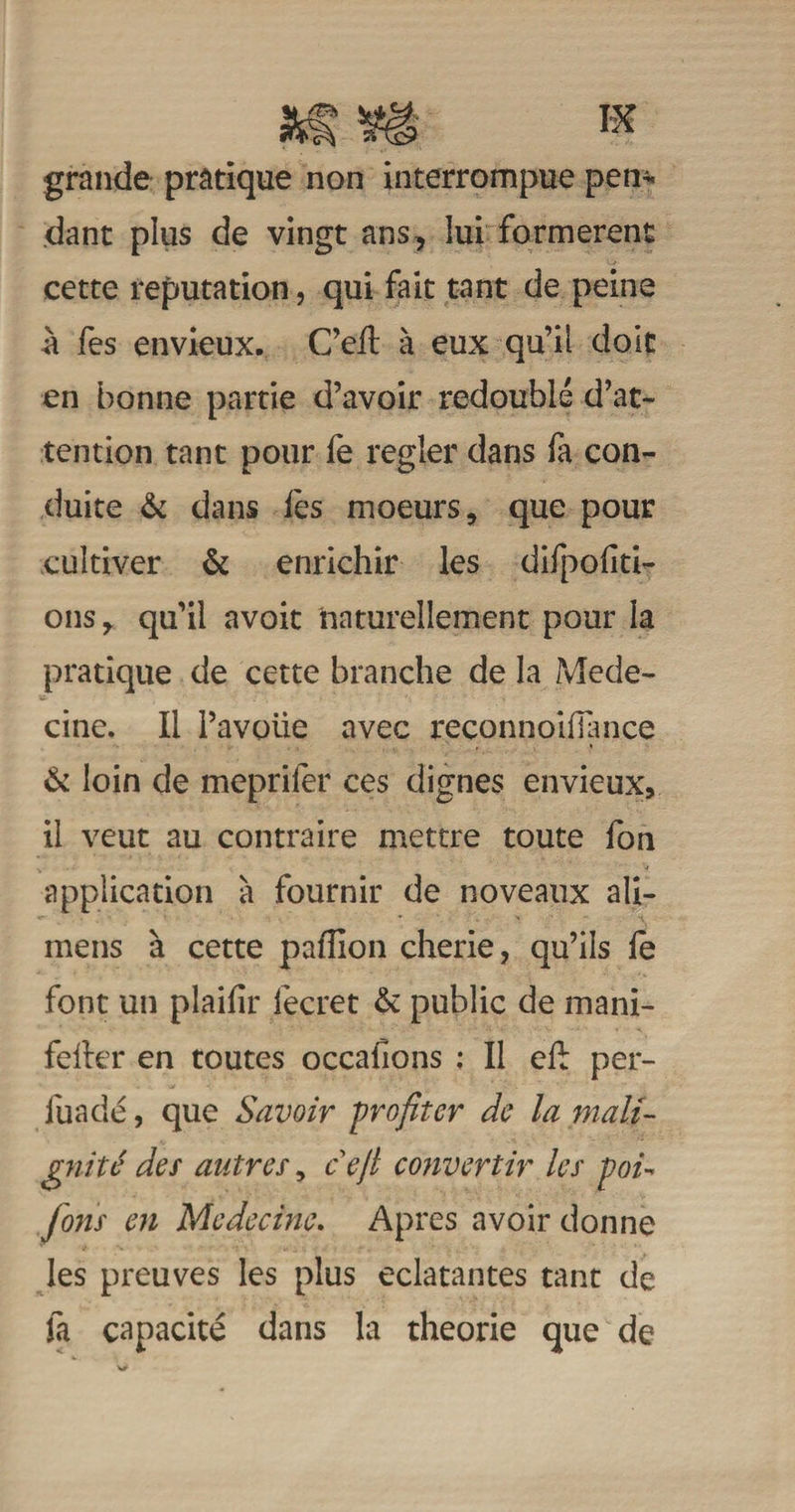 grande pratique non interrompue pen¬ dant plus de vingt ans, lui formèrent cette réputation, qui fait tant de peine à fes envieux. C’eit à eux qu’il doit en bonne partie d’avoir redoublé d’at¬ tention tant pour fe regler dans fa con¬ duite &amp; dans fes moeurs, que pour cultiver &amp; enrichir les difpoliti- ons, qu’il avoit naturellement pour la pratique de cette branche de la Méde¬ cine. Il l’avoue avec reconnoifiance 6c loin de mepriler ces dignes envieux, il veut au contraire mettre toute fon application à fournir de no veaux ali- mens à cette paillon cherie, qu’ils fe font un plaifir fecret &amp; public de mani- feller en toutes occaüons : Il elb per- luadé, que Savoir profiter de la mali¬ gnité des autres, cejl convertir les p&gt;oi- fions en Médecine. Apres avoir donne les preuves les plus éclatantes tant de fa capacité dans la théorie que de