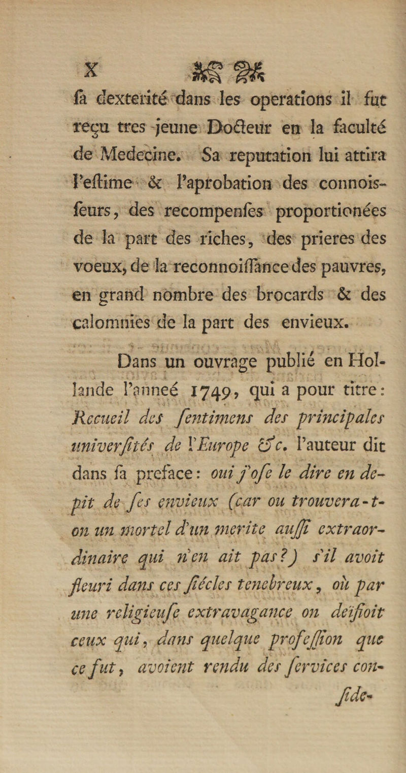 fa dextérité dans les operations il fut reçu très jeune Doéieur en la faculté de Medecine. Sa réputation lui attira Peflime oc Paprobation des connois- feurs, des recompenfès proportionées de la part des riches, des prières des voeux, de la reconnoiffancedes pauvres, en grand nombre des brocards &amp; des calomnies de la part des envieux. Dans un ouvrage publié en Hol¬ lande l’armeé 1749, qui a pour titre: Recueil des fentimens des principales univerfités de Y Europe o c. l’auteur dit dans fa préfacé : oui fofe le dire en dé¬ pit de Jes envieux (car ou trouver a-t- on un mortel dun mérité aujji extraor¬ dinaire qui 71 en ait pas ?) sil avoit fleuri dans ces Jiécles ténébreux, ou par une rcligieufe extravagance on deïfioit ceux qui, dans quelque profejjton que ce fut y âvoient rendu des fer vie es con- Jide-