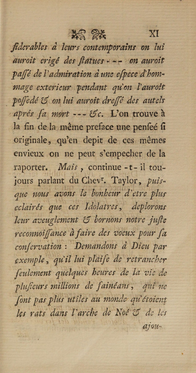 Jtderahles à leurs contemporains on lui auroit érigé des faînes « - - on aurait pajp de Vadmiration à uns efpece d'hom¬ mage extérieur 'pendant quon Vauroit pojjedé cf on lui auroit drejfc des autels après fa mort — de, L’on trouve à la fin de la même préfacé une penfeé fi originale, qu’en dépit de ces mêmes envieux on ne peut s’empêcher de la raporter. Mais ? continue -1 - il tou¬ jours parlant du ChevT. Taylor, puis¬ que nous avons h bonheur d'etre plus éclairés que ces Idolâtres, déplorons leur aveuglement rd bornons notre jufle reconnoijfance à faire des voeux pour fa conjervation : Demandons à Dieu par exemple, qu'il lui plaife de retrancher feulement quelques heures de la vie de plufeurs millions de fainéans, qui ne font pas plus utiles au monde' qitétoient Us rats dans Varche de Noé 15 de les a; ou-