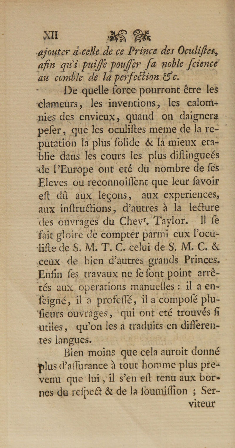 ajouter à celle de ce Prince des Oculifles, afin qui puiffepouffer fa noble fcience au comble de la perfection rdc. De quelle force pourront être les clameurs, les inventions, les calom¬ nies des envieux, quand on daignera pefer, que les oculifles meme de la ré¬ putation la plus folide & la mieux éta¬ blie dans les cours les plus diflingueés de l’Europe ont été du nombre de fes Eleves ou reconnoifîènt que leur favoir eft dû aux leçons, aux expériences, aux inflrudions, d’autres à la leciure îles ouvrages du Chevr. Taylor. 11 fe fait gloire de compter parmi eux i’ocu- lifle de S. M. T. C. celui de S. M. C. & ceux de bien d’autres grands Princes. Enfin fes travaux ne fe font point arrê¬ tés aux operations manuelles : il a en- feigné, il a profeffé, il a compofé plu¬ sieurs ouvrages, qui ont été trouvés fi utiles, qu’on les a traduits en differen¬ tes langues. Bien moins que cela auroit donné plus d’affurance à tout homme plus pre** venu que lui, il s’en efl tenu aux bor* nés du refpcd & de la fôumifïïon ; Ser¬ viteur