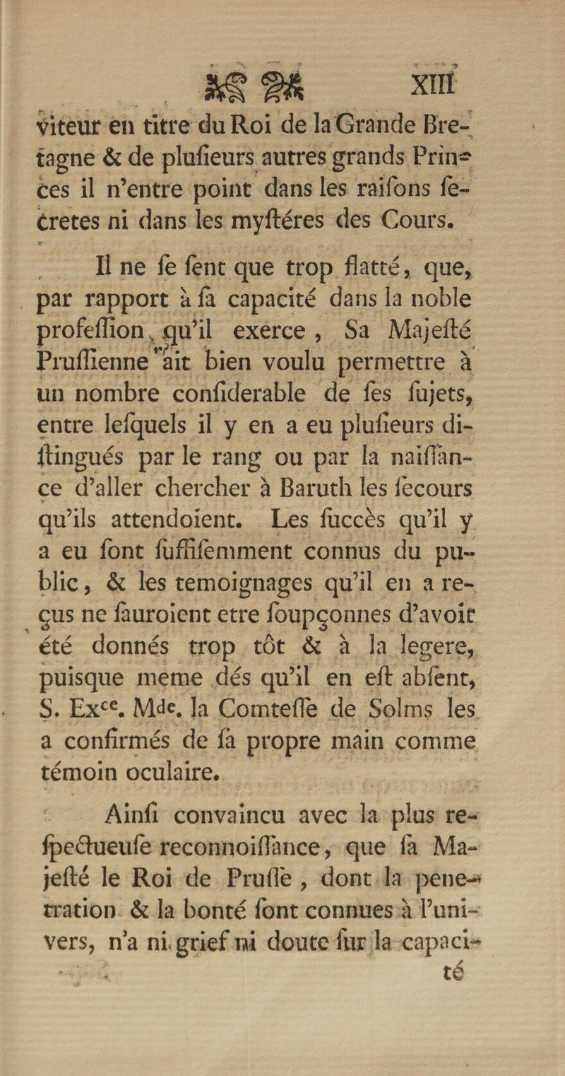 Viteur en titre du Roi de la Grande Bre¬ tagne &amp; de plufieurs autres grands Prin* ces il n’entre point dans les raifons fe~ Cretes ni dans les myftéres des Cours. Il ne fe fent que trop flatté, que, par rapport à la capacité dans la noble profeflion, qu’il exerce, Sa Majefté Pruflienne'ait bien voulu permettre à un nombre conflderable de fes fujets, entre lefquels il y en a eu plulieurs di- itingués par le rang ou par la naiflan- ce d’aller chercher à Baruth les fècours qu’ils attendoient. Les fuccès qu’il y a eu font luflifemment connus du pu¬ blic , &amp; les témoignages qu’il en a re¬ çus ne fauroient etre foupçonnes d’avoir été donnés trop tôt &amp; à la legere, puisque meme dés qu’il en eft abfent, S. Exce. Mde. la Comtefle de Solms les a confirmés de fa propre main comme témoin oculaire. Ainfi convaincu avec la plus re- fpe&amp;ueufe reconnoiflànce, que la Ma- jefté le Roi de Pruflè , dont la pend* rration &amp; la bonté font connues à l’uni¬ vers, n’a ni, grief m doute fur la capnci- ‘ , té