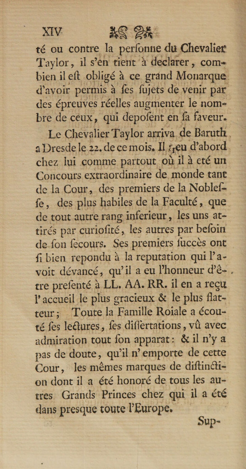 té ou contre la perfonne du Chevalier Taylor, il s’en tient à déclarer, com¬ bien il eft obligé à ce grand Monarque d'avoir permis à fes fujets de venir par des épreuves réelles augmenter le nom¬ bre de ceux, qui depofent en fa faveur. Le Chevalier Taylor arriva de Baruth. a Dresde le 22. de ce mois. Il fjéu d’abord chez lui comme partout où il à été un Concours extraordinaire de monde tant de la Cour, des premiers de la Noblefl- fe, des plus habiles de la Faculté, que de tout autre rang inferieur, les uns at¬ tirés par curiofitéles autres par befoin de fon fecours. Ses premiers lùccès ont fl bien répondu à la réputation qui l’a- voit devancé, qu’ il a eu l’honneur d’ê- , tre prefenté 'a LL. AA. RR. il en a reçu P accueil le plus gracieux &amp; le plus flat¬ teur ; Toute la Famille Roiale a écou¬ té fes ledures , fes diflèrtations, vû avec admiration tout fon apparat : &amp; il n’y a pas de doute, qu’il n’ emporte de cette Cour, les mêmes marques de diftindi- on dont il a été honoré de tous les au¬ tres Grands Princes chez qui il a été dans presque toute l’Europe.