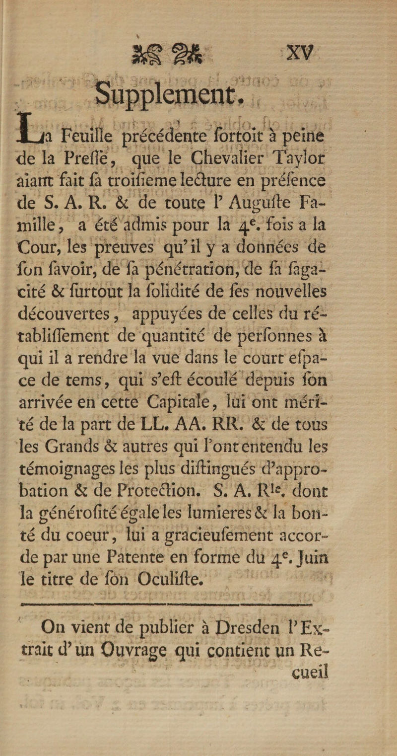 Supplément. X ia Feuille précédente fortoit à peine delà Prefîë, que le Chevalier Taylor âiarrt fait fà troifieme îe&amp;ure en préfence de S. A. R. &amp; de toute 1’ Augufle Fa¬ mille , a été admis pour la 4e. fois a la Cour, les preuves qu’il y a données de fon favoir, de fa pénétration, de fa fàga- cité &amp; furtout la folidité de fes nouvelles découvertes, appuyées de celles du ré- tabliffement de quantité de perfonnes à qui il a rendre la vue dans le court efpa- ce de tems, qui s’eft écoulé depuis fon arrivée en cette Capitale, lui ont méri¬ té de la part de LL. AA. RR. &amp; de tous les Grands &amp; autres qui font entendu les témoignages les plus diftingués d’appro¬ bation &amp; de Frote&amp;ion. S. A. RIc, dont la générofîté égale les lumières &amp; la bon¬ té du coeur, lui a gracieufement accor¬ de par une Patente en forme du 4e. Juin le titre de fon Oculifle. On vient de publier à Dresden l’Ex¬ trait d’un Ouvrage qui contient un Re¬ cueil