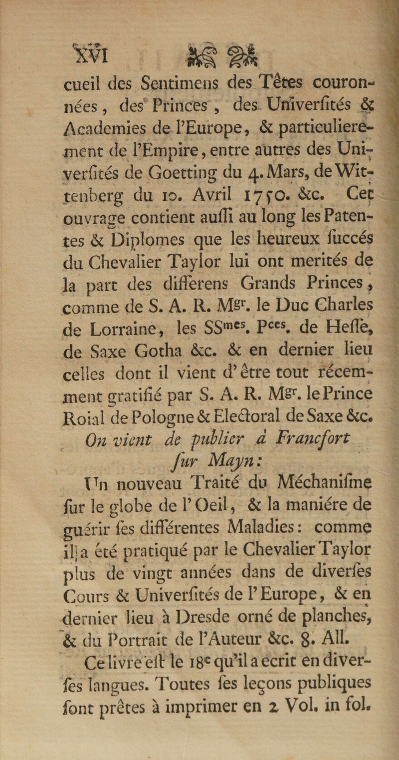 cueil des Sentimens des Têtes couron¬ nées , des Princes , des Univerfités &amp; Academies de l’Europe, &amp; particulière¬ ment de l’Empire, entre autres des Uni- verfités de Goetting du 4. Mars, deWit- tenberg du 10. Avril 17 çO. &amp;c. Cet ouvrage contient aufli au long les Paten- tes &amp; Diplômes que les heureux iuccés du Chevalier Taylor lui ont mérités de la part des differens Grands Princes, comme de S. A. R. M§r. le Duc Charles de Lorraine, les SSmes. Pces. de Helîè, de Saxe Gotha &amp;c. &amp; en dernier lieu celles dont il vient d’être tout récem¬ ment gratifié par S. A. R. Msr. le Prince Roial de Pologne &amp; Eledoral de Saxe &amp;c. On vient de publier à Francfort fur Mayn : Un nouveau Traité du Méchanifme fur le globe de P Oeil, &amp; la manière de guérir Tes différentes Maladies : comme il; a été pratiqué par le Chevalier Taylor plus de vingt années dans de diverles Cours &amp; Univerfités de l’Europe, &amp; en dernier lieu à Dresde orné de planches, &amp; du Portrait de l’Auteur &amp;c. 8* Ail. Ce livre elt le 18e qu’il a écrit en diver- fes langues. Toutes l'es leçons publiques font prêtes à imprimer en z Vol. in fol.