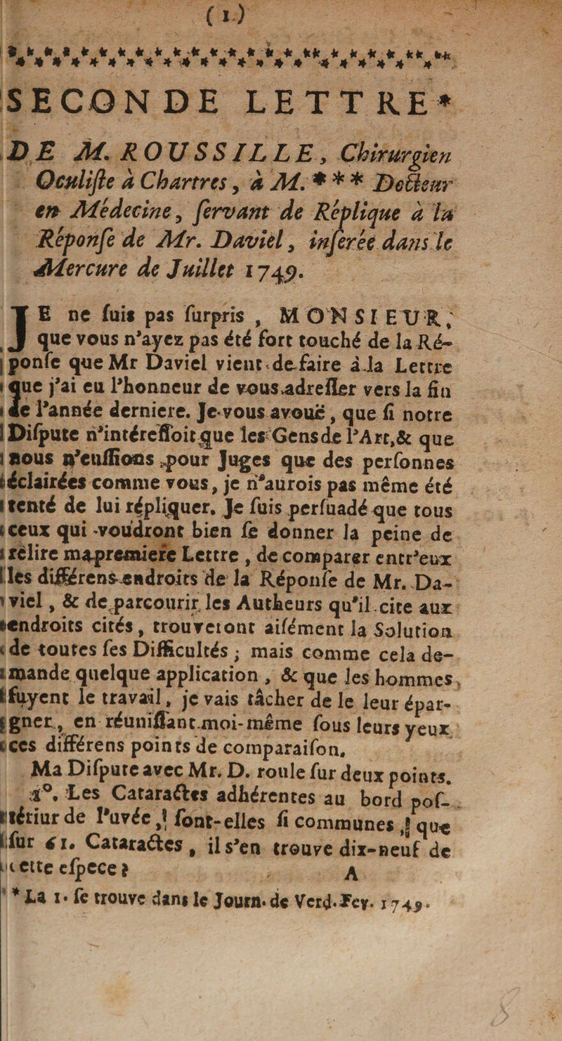 SECON DE LETTRE* DE M. ROUSSILLE, Chirurgien Qculifle à Chartres, à Ai. * * * Defôenr en Médecine, fervant de Réùtique à la Réponfe de Air. Davièl, injerée dans te Mercure de Juillet 174 p. JE ne fui* pas furpris , MON SI EUR; que vous n'ayez pas été fort touché de la Ré- iponfe queMr Daviel vient défaire iJa Lettre 2ue j'ai eu l'honneur de vous&gt;adrei[îfîr vers la fin e l'année derniere. Je vous avoue, que Ci notre îDifpute h'intéreffoit^ue les Gens de l'Art, &amp; que J aous n'eulEocs ..pour Juges que des perfonnes t éclairées comme vous, je ri'aurois pas même été 1 tenté de lui répliquer. Je fuis perfuadéque tous «ceux qui -voudront bien Ce donner la peine de « relire m&amp;premieic Lettre , de comparer entr'eux I les dif$éren*-endroits de la Réponfe de Mr. Da¬ niel , &amp; detparcourir'les Autheurs qu'il .cite aux ^endroits cités, trouveiont aifément la Solution vde toutes fes Difficultés ; mais comme cela de- 1 mande quelque application , &amp; que les hommes fcfuyent le travail, je vais tâcher de le leur épar- ligner , en réunifiant moi-même fous leurs yeux tccs différens points de coinparaifon. Ma Difpute avec Mr. D. roule fur deux points. 1°. Les Catara&amp;ts adhérentes au bord pof- Btériur de l'uvéc ,ï font-elles Ci communes ,| qu« Ifur eu Cataraéics , il s'en trouve dix-neuf de ^cttecfpece? ^ * La i* fe trouve dam lç Journ.de Verd-Tcy. 174*.