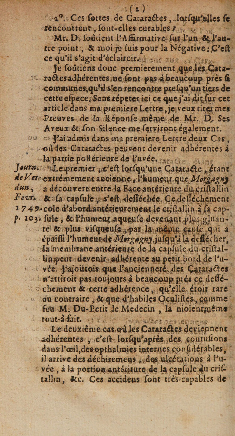 --Ci) a.°. Ces fortes de Cararadles, ..larfqu’elles fe rencontrent, font-elles curables / ' ^ y ^ '-** Mr. D; fou tient I • A formative- for l’un ^.l'au¬ tre point, &amp; moi je luis pour la Négative ;jC’eft ce qu’il s’agit d’éclaircir^i -a? Qm,. Je foutiens donc premièrement quedèl Cata- - radies adhérentes ne font p*$4heaucoup près û commun e$,qu'iis’cn rencontre prefqu’un tiers de cetteefpece*5ans répéter ici ce que j’ai dfofor cet article dans mà première Lettre,je veux tiret mej Preuves de la ücponfe jnême de Mr. I), Ses A v eux &amp; : fo n Si 1 en ce me for virent également. ou et J’ai admis dans ma première^ Lettre,deux Cas , -où 4 es Ca ta ta dles ; peu ve n t devenir adhérentes à - la patrie .poftérieore de l’avée* r - , a - Jour#.: H4Le .premier ^c’eft lorfqu’une Çataraéle ,étant de Vetr extrêmement dun, a découvert entre la Fa-ce antérieure du. crifoaliin Fevn &amp; -fa cap fuie s’eft. defîéehée. Cedeitéçhement i 7-focale d’abord-antérieurementleexilai {in àfo cap- p. 103» foie | &amp; i^lmmeuç^aqneMfo dévêtant plus gluan-' - te &amp; plus vifqypufo^par la même eaufo qui a épaifo l’humeurdé M*rg*gny la «U Sécher, - iâànembfaneuntéfieucç deia capfole du criftal- * ; lin peut devenir^adhérente aupetfob°r&lt;4 de l’u- &gt; - vée. Rajoutais que l’anciennetêdcs Ça: ara die s '.n’attiroit pas toujours i beaucoup pré* ce defle- cbernent &amp; cette adhérence, qq’elie , étoit rare u au contraire que d’habiles Oculiftesvçqmmc fêla M? Du-É.etit Je Médecin , la nioicntjnêm* tout-àfoir. * ? s. e v?:n Le deuxieme cas,qd les Cataraôcs deviep n e n t adhérentes , c’eft losfqu’après des çciuuhons dans l’œil,des opthalnaies internes çonjhiérables, il arrive des déchirement ^dos ulcérations a J’u- vée , à la ponfon ajatérirurc de la capfole du criC. u!hn, Jtc. Ces accidens font trcs-capables de