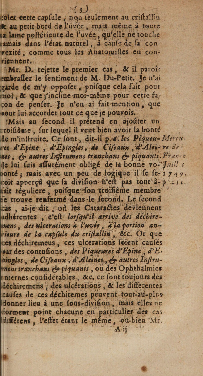 :oîer cette cap fuie * nqn feulement au criflaîtîïi ifc au petit bord de l’uvée •, ruais nieme à route i;x laine poftérieure de Tuvée , qu’elle ne touche amais dans l’état naturel, à càufe de fa con¬ vexité, comme,tous les Anatouaifks en con- yiennent. , • Mr. D. rejette le premier cas, &amp; il pàroîc îmWraflcr le fentiment de M- Du-Petit. Je n’ai ;garde de tti’y oppofer, puifque cela fait pour rmoi,&amp; que j’incline moi-meme pour cette fa- ^oa de penfer. Je n’eu ai fait-mention que «our lut accorder tout ce que je pouvois. 'Mais au fécond il prétend en ajouter un rroifïême , fur lequel il veut bien avoir la bonté [Hé m’inttruire. Ce font, dit-il pèéfles Pêqueu-Merru- res d*Epine , d*Epingles, de Cifeatex 9''d*Àlei- te de aes, &amp; autres înf rumens tranehans &amp; piquant s, Fr an ce &lt;}e lui fuis affurément obligé de la bonne vo- ÿuill t Donté ; mais avec un peu de logique il fc fe-1 749. coit apperçin que fa divifion h’cft pas tour à- p xi 1. siit régulière , puifque'fon troificme membre v se trouve renfermé dans-le fécond. Le fécond cas , ai-je.-dit ^ od les Catara&amp;es deviennent adhérentes , C*cft lorfqiïil arrive des déchire- mens, des ulcérations a Vuvée , ala portion an~ ieure de la cap fuie du criflallin % &amp;c. Or que ces déchiremeus, ces ulcérations foient caufés aar des contufions , des Piqueures d*Epirte , d*E- bmgles, de C if eaux , dyAleines, é* autres Inflrti- mens tranehans &amp; piquants , ou des Ophihalmies i nternes confidérablcs , &amp;c. ce font toujours des üéchiremens , des ulcérations , &amp; les differentes raufes de ces déehiremçs peuvent tout-aü-plus donner lieu i une fous-divifion , mais elles ne dorment point chacune en particulier des cas différens , l’effet étant le rfiême, où-bien Mr. i)