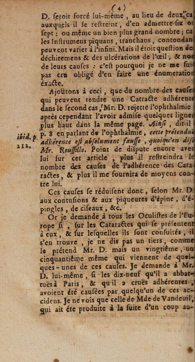 P. (croit forcé lui-mcme , au lieu de deux^ca auxquels il fe reftreinc, d'en adraettre'-fix fept : ou même un bien plus grand nombre ; ca les Inftrumeus piquans, tranchans , contondan peuvent varier à l’infini. Maisilétoitquefiion do déchiremens &amp; des ulcérations de l'ocil, 8c noi de leurs caufes ; c’eft pourquoi je ne me fui* pas cru obligé d'en faire une énumeratiot éxa&amp;e. Ajoutons a ceci, que du nombre-des caufèi qui peuvent rendre une Catraéle adhérent* dans le fécond cas /Mr: D. rejette l'ophthalmie après cependant l'avoir admife quelques lignei plus haut dans la même page. , dit-il p. 8 çn parlant de l'ophthalmie, cette prétendu* adhérence eji absolument faujfe , quoiqu'en dift Mr. Roujfdle. Point de difpute encore avec lui fur cet article , plus il reftreindra le nombre des caufes de ^adhérence des Gara, raftes, &amp; plus il me fournira de moyens con- tre lui. Ces caufes fe reduifent donc, félon Mr. D. aux contufions &amp; aux piqueures d'épine , d'é¬ pingles , de cifeaux , &amp;c. 6r je demandera tous les OculifVes de I’Eu- jope fi , fur les Catara&amp;es qui fe préfement deux, &amp; ^ur lesquelles ils font confulté* , îi s'en trouve , je ne dis pas un tiers, comme le prétend Mr. D. mais un vingtième ,-un cinquantième même qui viennent de queU ques - unes de ces caufes. Je demande à MrJ D. lui-même , fi les dix-neuf qu’il a abbar-( tués a Paris, 8c quil.a crues adhérentes avoient été caufées par .quelqu’un de ces ac-i cidcns. Je ne vois que celle de Mdc de Vandeiril, qui ait été produite à la fuite d’un coup au-