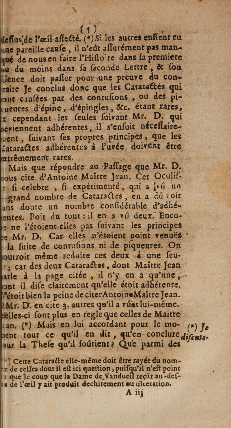 .jdïuvdë PœiUfte&amp;i (*)Si les autre* euflent eu unie pareille caufe , il n'eut afîurément pas man¬ qué de nous en faireTHiftoire dans la première mu du moins dans fa fécondé Lettre , &amp; fon ülence doit palier pour une preuve du con- raire Je conclus donc que les Catarattcs qui ont caufées par des contulions , ou des pi- ueures d’épine , d'épingles , &amp;c. étant rares, x cependant les feules fuivant Mr. D. qui reviennent adhérentes, il s’enfuit nécelîaire- aent, fuivant fes propres principes &gt; quelles «ataraétes adhérentes à l’uvée doivent être istrêmemerft rares. Mais que répondre au Paffage que Mr. D, ous cite d’Antoine Maître Jean. Cet Oculif- 11 célébré , fi expérimenté, qui a [vu un: grand nombre de Catarages , en a dû voir ins doute un nombre confidérable d’adhé- sntes. Poit du tout : il en a ni deux. Enco- s ne l'étoient-elles pas fuivant les principes e -Mrs D. Car- elles n’étoient point venues la fuite de contulions ni de piqueures. On ourroit même réduire ces deux i une feu- 4 ; car des deux Catara&amp;os, dont Maître Jean arle a la page citée , il n’y en à qu’une, ont il dife clairement qu’elle étôic adhérente. ®etoit bien la peine deciccrAntoinèMaître Jean, ï Mr; DVen cite 3. autres qu’il a vubs lui-même, :fclles-ci font plus en r’egleque celles de Maître an. (*) Mais en lui accordant pour le mo¬ ment tout ce qu’il en dit , qu’en* conclure^ iiar la Thefe qu’il foûtientî Que parmi des ,k) Cette Catarafte elle-même doit être rayée du nom- e de celles dont il eft ici quellion, puifqu’il n’eft point : que le coup que 1a Dame dc.Vanducil reçût au-def- • de l’œil jr ait produit déchirement ou ulcération* A iij (*) J* ifcmtt-
