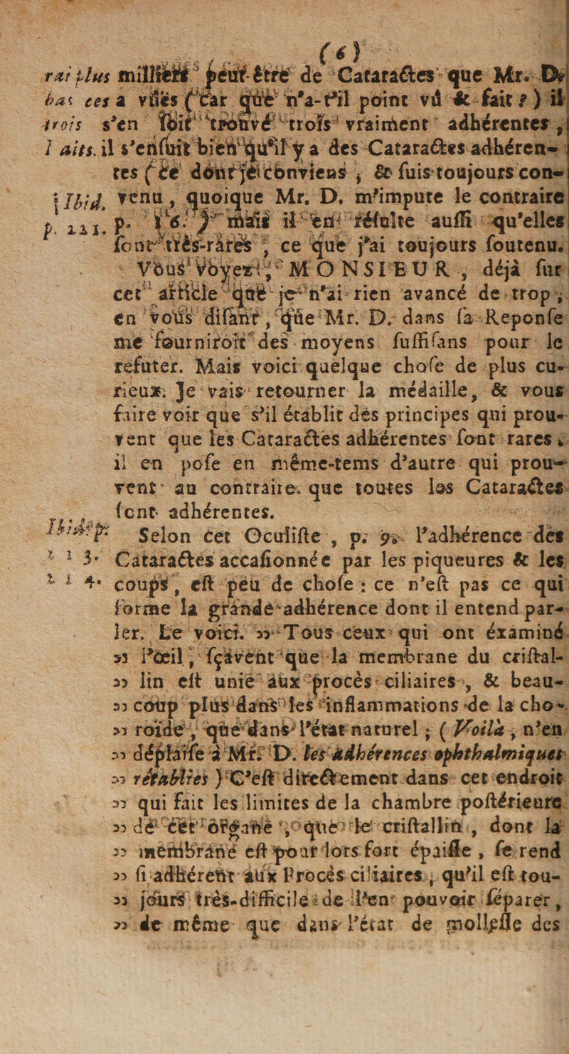 rxî plus millleü  êfcré' de Catara&amp;es que Mr. D? bai ces z vdesfcar <jàè' h*a-t*il point vd 4e. fait?) il -trois s'en îoif trouvé'trois vraiment adhérente? ,i / aits. il s'edfüit bietf^ü^iî y a des Cataraâ:«$ adhéren- i tes (té ddür jèicbnviens * 8c fuistoujours con~i [Ibid, quoique Mr. D, m'impute le contraire p. iiï.P* il en réfuîte aufH quelle# lotir tïès-rarëfc , ce que fai toujours foutenu. VôuS1 Vbyexi V MONSIEUR, déjà fur cet article qtrtè je-n'ai rien avancé de trop ; en voÜs difàdt ,rijûe Mr. D. dans fa Reponfe me four n if oit des moyens fuffiians pour le refüter. Mais voici quelque choie de plus cu¬ rieux. Je vais retourner la médaille, &amp; vous faire voir que s'il établit dès principes qui prou¬ vent que les Catarantes adhérentes fout rares * il en pofe en niême-tems d'autre qui prou¬ vent au contraire, que toutes los Catara&amp;es „ . , font- adhérentes. ib/swpî Selon Cet Ocuîîfte , p. 9. l'adhérence dès ? 1 3* Catarattes accafionnée par les piqueures &amp; les 1 1 4* coups , eft peu de chofe : ce n’eft pas ce qui forme la grande adhérence dont il entend par¬ ler. Le voici. Tous ceux qui ont éx aminé 53 i'ùeil, fçüvcnt ‘que la membrane du criftal- lin clt unie àux procès ciliaires >, &amp; beau- 33 coup plus âanS les inflammations de la cho* >3 roïde , que dans* l'état n a tu rel ; ( Voila , n'en 53 déplarfe à Mr. D. tes Adhérences opkth filmiques 53 retfibites }:C'eff dite&amp;ement dans cet endroit 33 qui fait les limites de la chambre poftérieure 33 dé cét': Ô^afrê ’rquèoie criftallift , dont la 33 membrane' cft pour lors fort épaille , fe rend 33 fi adhérent aux Procès ciliaires , qu'il eft tou- 33 j<âirST: très-difficile * de d'en- pouvoir déparer, 33 de même que dans'l'état de tmolljpfle des
