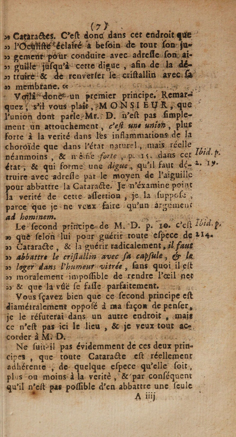 » Caçàra&amp;es. C*eft doncf dans cet endroit.ftife • » Pddiiî^éèiafté 4 befoin de tout ïbn ju» m gemertt- poïir conduire avec ad refie fou, ai- a? futile jufqu’à cette digue , afin de la dé- 53 trutrê - &amp; de renverfer le criftallin avec £4 » membtane. « > ’• f--« •- ^ VoiH ‘ do nC^ un premier principe. Remar¬ quez ' Vil vous plal-f, >M O N S I E 17 R ,;que l’union dont parle-Mr.r D. n’ëfl: pas^ fimple- ment un attouchement, c’eft une urifoh, plus Forte à la vérité dans lès inflammations- de la choroïde que dans l’état naturel , mais reelle < néanmoins , &amp; même forte v, p.. m . dans- cet 1 -P' ératv &amp; qui forme une digue,, qu'il faut dç- Xt l?’ truire avec adrefle pat le moyen de l’aiguille pour abbattre là G a tarage. Je n’éxamine point la vérité de cette aflerrion , je.la fuppcfe , parce que je ne veux faire qu’un argument ai homtnem, g* g Ÿ; ? . Le fécond principe- de M»'rD. p» ïô» c’eft ruia.p K què félon lui pour guérir toute efpçcc de 53 Cataraéle , &amp; la guérir radicalement ^ U faut 53 ab battre le crijîallm avec fa cap fuie, (£» /< 32 loger dans Vhumettr vitrée, dans quoi il jpft 33 moralement impolfible de rendre l’œil net 53 &amp; que la vûe fe fade parfaitement. é :i ç , Vous fçavez bien que ce fécond principe eft diamétralement oppofé d ma façon de penfer % je le réfuterai dans un autre endroit , mais ce n’eft pas ici le lieu , &amp; je veux tout ac¬ corder à Mi D* : > . Ne fuit-’il pas évidemment de ces deux prin¬ cipes , que toute Cataraéle eft réellement adhérente , de quelque efpece qu’elle foit „ plus ou moins à la vérité, &amp;'par conféquent qu’il n’eit pas poflible d’en abbattre une feule A iüj