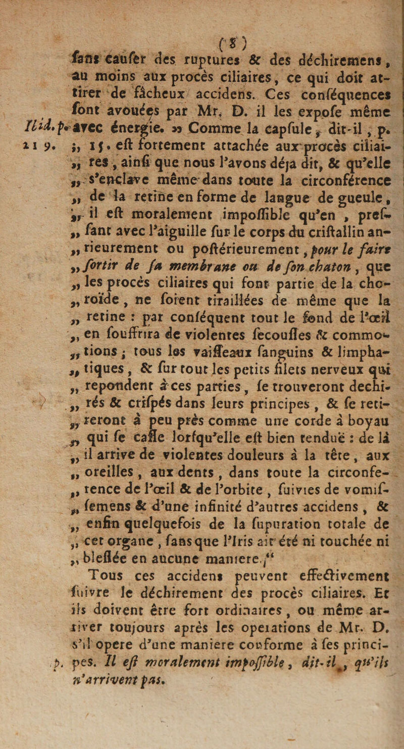 au moins aux procès ciliaires, ce qui doit at¬ tirer de fâcheux accidens. Ces conféquences font avouées par Mr, D. il les expofe même îlid. p. ijcc énergie. » Comme la capfule, dit*il, p. ii 9. if. eft fortement attachée aux procès ciiiai- „ res , ainfi que nous Pavons déjà dit, &amp; qu’elle „ s’ewhfve même dans toute la circonférence >, de la retîne en forme de langue de gueule, %r il eft moralement impoflible qu’en , prêt » fant avec l’aiguille fur le corps du criftallin an- „ rieurement ou poftérieurement, pour le faire ,,/ortir de fa membrane on de fon chaton , que » les procès ciliaires qui font partie de la chc- „ roïde , ne foient tiraillées de même que la „ retine r par conféquent tout le fond de l’oeil ,, en fouffrira de violentes fecoufles &amp; commo*- lions i tous les vaifleaux fanguins &amp; limpha- ,, tiques , &amp; fur tout les petits filets nerveux qui „ répondent àces parties, fe trouveront dechi- Y „ îés &amp; crtfpés dans leurs principes , &amp; fe reti- fr reront à peu près comme une corde à boyau g, qui fe cafte lorfqu’elle eft bien tendue : de là „ il arrive de violentes douleurs à la tête , aux „ oreilles , aux dents , dans toute la circonfe- „ rence de l’œil &amp; de l’orbite , fuivtes de vomif- femens Si d’une infinité d’autres accidens, &amp; ,, enfin quelquefois de la fupuration totale de ,, cet organe , fans que l’Iris air été ni touchée ni „ bleflée en aucune manière. “ Tous ces accidens peuvent efFe&amp;ivement fuivre le déchirement des procès ciliaires. Et ils doivent être fort ordinaires, ou même ar¬ river toujours après les opérations de Mr. D. s’il opéré d’une maniéré conforme à fes princi- ,p. pes. Il efl moralement impojjible, dit-il*, qu'Üs n'arrivent pas.