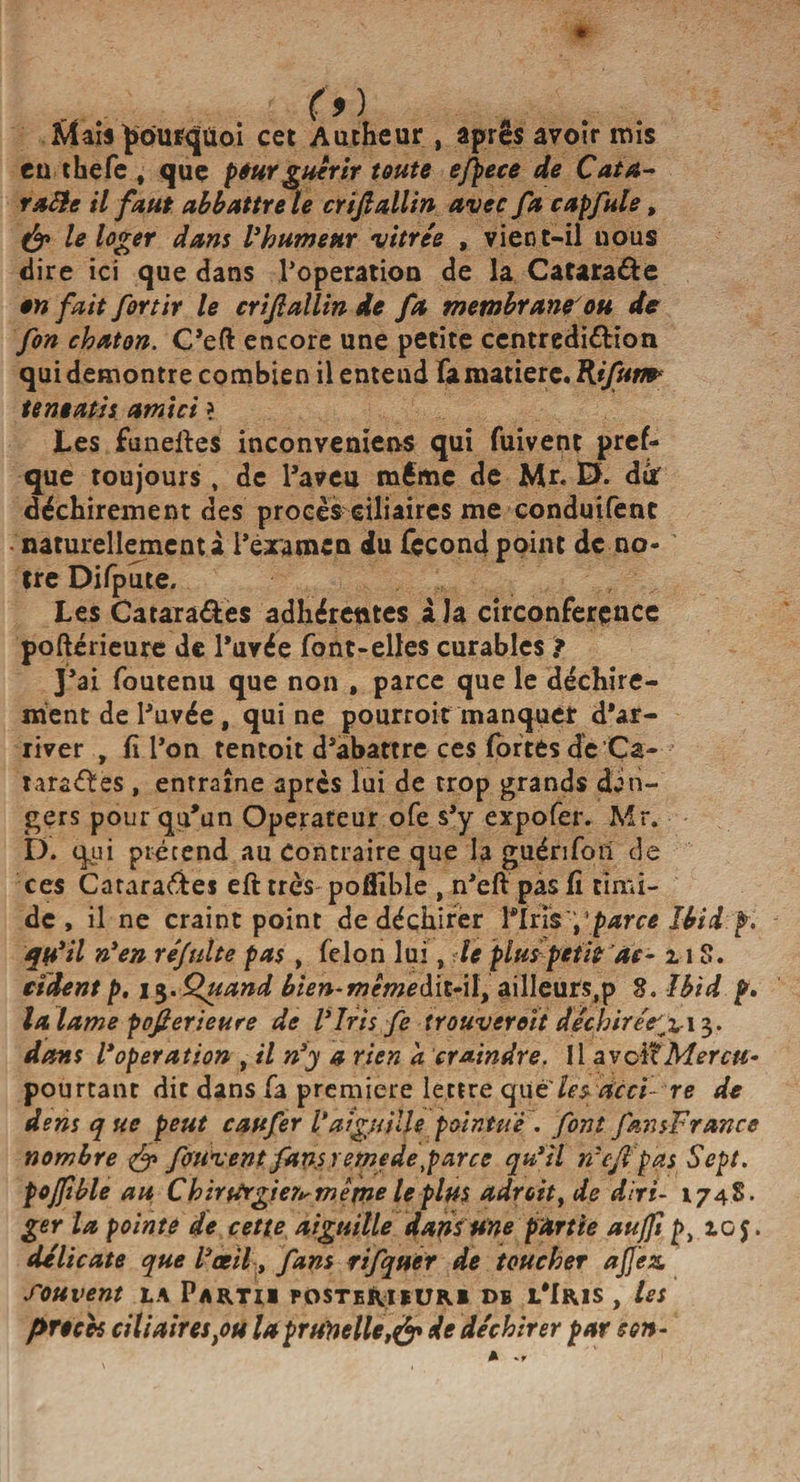 Maïs pourquoi cet Autheur , après avoir mis eu thefe , que peur guérir toute efpece de Cata- rafte il faut abbattre le crijlallin avec fa capfule, &amp; le loger dans Vhumeuv vitrée , vient-il nous «lire ici que dans l’operation de la Catara&amp;e en fait for tir le crijlallin de fa membrane'ou de fon chaton. C’eft encore une petite centredi&amp;ion qui démontré combien il entend Fa matière. Rifum* tentatis am'tci ? Les funeftes inconveniens qui fuivent pres¬ que toujours, de l’aveu même de Mr. D. dur déchirement des procès ciliaires me conduifent naturellement a Fera me n du fçcond point de no¬ tre Difpute. Les Catara&amp;es adhérentes à la circonferçnce poftérieure de Fuvée Font-elles curables ? J’ai Foutenu que non , parce que le déchire¬ ment de l’uvée, qui ne pourroit manquer d’ar¬ river , fi Fon tentoit d’abattre ces Fortes de Ça- tarages , entraîne apres lui de trop grands dan¬ gers pour qu’un Operateur ofe s’y expofer. Mr. D. qui prétend au Contraire que la guéri Fon de ces Catara&amp;es eft très poflîble , n’eft pas fi timi¬ de , il ne craint point de déchirer Finsparce Ibid p. qu’il n'en réjulte pas , Félon lui, le plus petit ac- n S. cèdent p, 13. Quand bien-mcmedit-il, ailleurs,p 8. Ibid p. la lame pofierieuee de l'Iris fe trouverait décbirée^ii$. dans l'operation , il n'y a rien a craindre. Il avclîMercu- pourtant die dans Fa première lettre qu€leyticci- re de dens que peut caufer l'aiguille pointue . font fansFrance nombre &amp; fotivent fans remedetparce qu'il n'cjl pas Sept, pojfible au Chintrgier^même le plus adroit, de diri- 1748. ger la pointe de cette aiguille dans Une partie auffi p, io$. délicate que l'œil, fans rifquer de toucher a fez. Souvent la Partii posteriiuri db l’Iris , les procès ciliairestou la prunelle,&amp; de déchirer par son-
