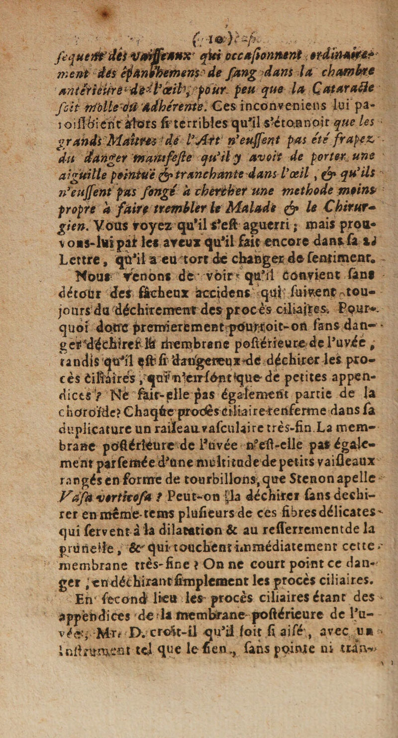 fequem’ûét vmfftxnx* qtei occ abonnent.< erdinak** ment dés êfanehemem' de fang dam la chambre ■ antêtièikè * didfrceifrirfoûr. feu que la Qatar aile foit rriblle oti Adhérente. Ces inconveniens luipa- ioifi Oient alors (^terribles qu'il s'étonnoir que les grands Maîtres dé l’Att n’euffent pas été frapcz, ■ - du danger tnamfefte qu’il y avoit de porter une aiguille pointue&amp; tranchante dansVœil, &amp; qu'ils n’eujfent pas fongé a chercher une méthode moinp propre a faire trembler U Malade &amp; le Chirur¬ gien. Vous voyez qu'il tfeft aguerri * mais proa- \ 0*3-lui par les aveux qu'il fait encore dansfii xi Lettre, qu'il a eu tort dé changer de fenrimenr» Nous Venons de- voir* qu'il convient (ans détour des fâcheux accident quf'fiii*ent0t©u- jo lus du déchirement des procès ciliaj'resi Pour*-, quoi donc prenderement pourvoit-on fans dan- - ger^déciirei' rberabrane p©fiérieuce-dc l’uvéé, undls qtfïl çft1 h dangereux-de déchirer les pro¬ cès èifiairés .qni'T^eirfèRtque de petites appen¬ dices > Nè fait-plie pas également partie de la c horoïde? Chaque prodès ciitairererifeitne dans fa duplicamre un raiïeauvafculaire très-fin La mem¬ brane poôérîèurc de l'uvée nfeft-elle pas égale¬ ment par Cernée d'une multitude depetits vaifleaux rangés en forme de tourbillons, que Stenonapelle Vàfa •vertitofa ? Peut-on pa déchirer Tans déchi¬ rer enmème-tems plüfieurs de ces fibres délicates- qui fervent à la dilatation &amp; au re(ferrementde la prunelle, &amp;^qui touchent immédiatement cette** membrane très-fine ? On ne court point ce dan¬ ger i en déchirant Amplement les procès ciliaires. En* fécond lie» les procès ciliaires étant des - appendices de^la membrane- poftérieure de l'u- véeîj Mtr Dvcr<At-il qu’il (oit fiaifé,, avec un - infirument tel que lefien», fans pointe ni m*n^