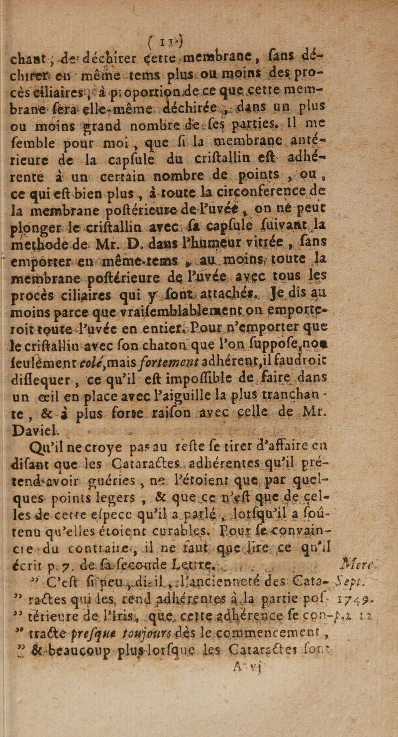 chant j de-”déchirer <jette membrane, fans dé¬ chirer; en même tems plus ou moins des pro- cès ciliaires j a p; 0p0rti9n.de ce que .cette mem¬ brane fera elle-même déchirée , dans un plus ou moins grand nombre dê-fes parties. Il me femble pour moi , que fi la membrane ante¬ rieure de la capfule du criftallin eft adhé¬ rente à un certain nombre de points , ou , ce quieft bien plus , à toute la circonférence de la membrane poftérieure de L’uveé , on né peut plonger le criftallin avec fa capfule fuivant la méthode de Mr. D. dans l’humeur vitrée , fans emporter en même-tems » au moins- toute .la membrane poftirieure de Pnvée avec tous les procès ciliaires qui y font attaché». Je dis au moins parce que vrailemblablement on emportç- roit toute l’uvce en entier» Pour n’emporter que le criftallin avec fon charnu que l’on fuppofe,non feulêment cotisais fortement adhérent,il faudroic diflequer , ce qu’il eft impoflible de faire dans un œil en place avec l’aiguille la plus trançhan * te, &amp; i plus forte raifon avec celle de Mr. Daviel. Qu’il necroye pas au refte fe tirer d’affaire en difa-nt que les Cataractes adhérentes qu’il pré- tend'ûvoir guéries, ne l’étoient que par quel¬ ques points légers , &amp; que .ce rffft que de çel- les de cette efpecc qu’il a parlé, lotfqu’i.l a foû- tenu qu’eiles étoient curables, f our fe-convain- cie du contuiie», il ne faut q$e jire ce qu'il écrit p.7. de fr feecude Lettre..^ . v,; ” C’eft ff'peu ^dir il, jllancienneté des Gata- ” rades qui les, rend adhérentes à la partie pof- ” térieure de l’Iris., que,, cette adhérence fe con- ” tra&amp;e prefqnt toujours dès le commencement,  ^ -beaucoup plus lorfque les Catarsdei for * A * v j ' Mers Sept. I74?‘ t.i it