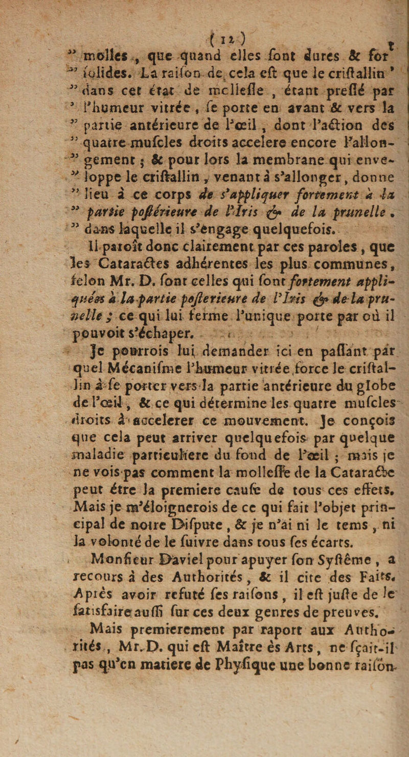 (iO t ” molles , que quand elles font dures &amp; for 333 iolides. La rsifon de. cela eft que le crifiallin * ” dans cet état de mcliefîe , étant prefié par 3 l'humeur vitrée , fe porte en avant &amp; vers la 33 partie antérieure de l’œil, dont l’aélion des 35 quatre mufcles droits accéléré encore l'allon- 35 gement j &amp; pour lors la membrane qui enve- v ioppe le criftaîlin y venant à s'allonger, donne 33 lieu a ce corps de s*appliquer fortement a -la 33 partie pofiérieure de l’Iris de la prunelle . 33 dans laquelle il s'engage quelquefois. Il paroît donc clairement par ces paroles } que les Cataraéfes adhérentes les plus communes, félon Mr. D. font celles qui font fortement appli¬ quées a la partie pajlerieure de Vins &amp; d*la pru¬ nelle ; ce qui lui ferme l’unique porte par od il pouvoit s'échaper. < Je pourrois lui demander ici en pafiant par quel Mécanifme l’humeur vitrée,force le criftai- lin à fe porter vers la partie antérieure du globe de l'œil, &amp; ce qui détermine les quatre mufcles droits ib accélérer ce mouvement. Je conçois que cela peut arriver quelquefois par quelque maladie particulière du fond de l'œil ; unis je ne vois pas comment la molIcfFe de la Cataraébc peut être la première caufe de tous ces effets. Mais je m'éloignerois de ce qui fait l’objet prin¬ cipal de notre Difpute , &amp; je n’ai ni le tems , ni Ja volonté de le fuivre dans tous fes écarts. Monheur Efaviel pour apuyer fon Syftême , a recours à des Authorités, &amp; il cite des Faits* Après avoir réfuté fes raifons , il eft jufte de Je fatisfaireauffi fur ces deux genres de preuves. Mais premièrement par raport aux Autho- rités , Mr. D. qui eft Maître ès Arts, ne fçait-il pas qu'en matière de Phyfique une bonne rai ion-