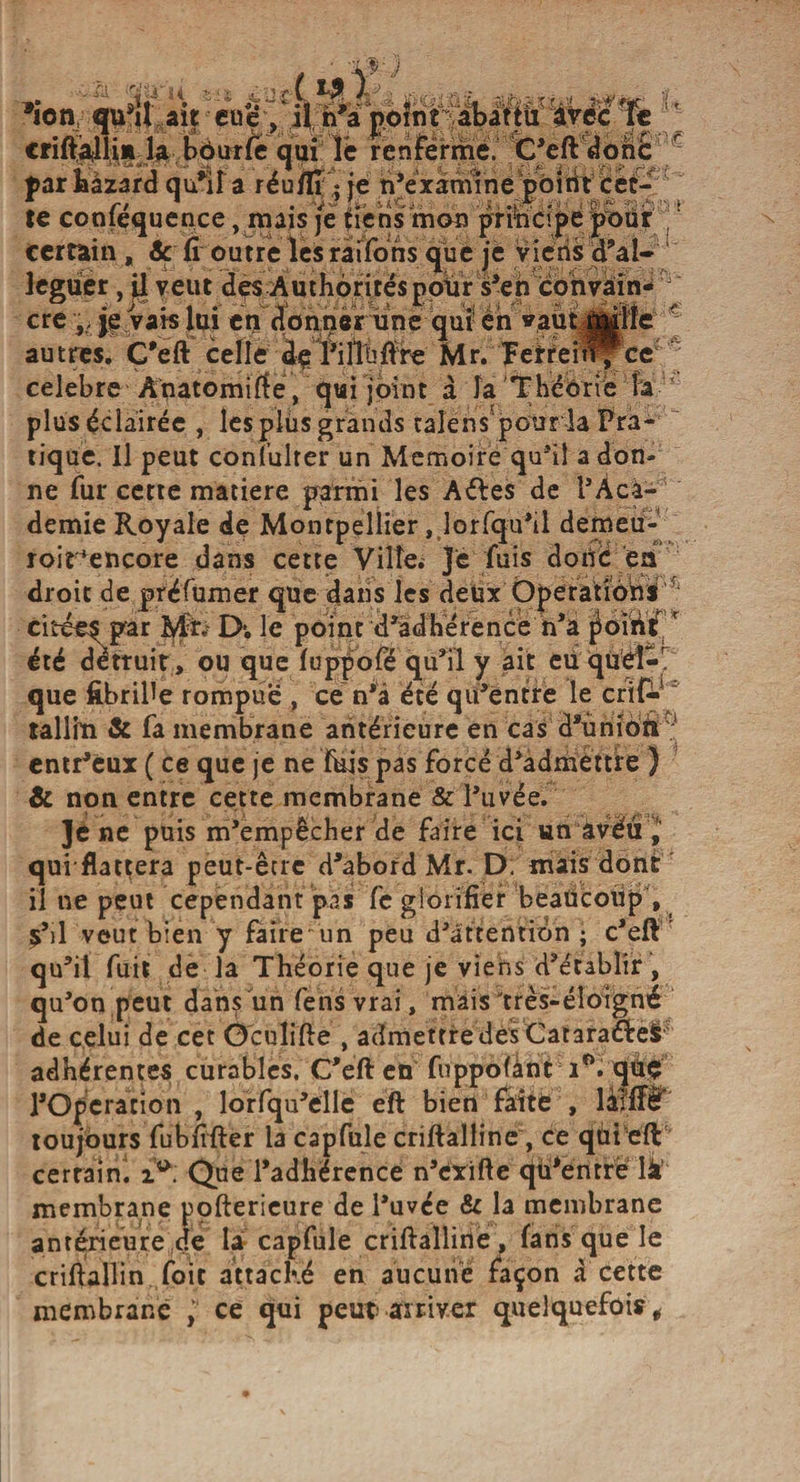 WJ -»• jif? K ; C'L ?T• ,i. ï&gt;«ôiÜ 'ii ■■ühzxU'-L Kf&amp;r i-t *ion qu’il ait eue, 4 h a point abattu avec ic criftafllii» la bôurfe qui le renferme. C’eft donc par bazard qu’il a réu/ïr • je n’examine point cet¬ te conféquence, mais je tiens mon principe pour certain , Sc fi outre les raifons que je viens d’al- legüer, ü veut des Authorités pour s’en convain¬ cre •„ je vais lui en donner une qui en vaùt jj|iîe autres. Ç'eft celle àçTilTnftre Mr. Tefrei^^ce célébré Ânatomifie, qui joint à la Théorie h plus éclairée , les plus grands talens pour la Pra¬ tique. Il peut consulter un Mémoire qu^iî adon¬ ne fur cette matière parmi les Aéfes de i’Àca- demie Royale de Montpellier, lorfqu’il demeu- roir*encore dans cette Ville; Je fuis doiic en droit de préfumer que dans les deux Operations citées par Mit, D*. le point d’adhérence n’a r été détruit, ou que fuppofé qu’il y ait eu que fibrine rompue , ce n’a été qu’entre le talliïi &amp; fa membrane antérieure en cas d’union entr’eux ( ce que je ne fuis pas forcé d’admettre ) &amp; non entre cette membrane &amp; l’uvée. Je ne puis m’empêcher de faire ici un avëu , quiflattera peut-être d’abord Mr. D. mais dont il ne peut cependant pas fe glorifier beaucoup , s’il veut bien y faire un peu d’attention • c’eft qu’il fuit de la Théorie que je viens d’établir , qu’on peut dans un fensvrai, mais très-éloigné de celui de cet O'culifie , admettredèsCataraéleS adhérentes curables. C’eft en fuppofant i°. quç l’Operation , lorfqu’elle eft bien faite , làfffë toujours fubfifter la capfule criftalline, ce qui eft certain. ia: Que l’adhérence n’erifte qu’entré là membrane pofterieure de l’uvée &amp; la membrane antérieure de la capfule criftallirïe, fans que le criftallin foit attaché en aucune façon a cette membrane , ce qui peut arriver quelquefois.