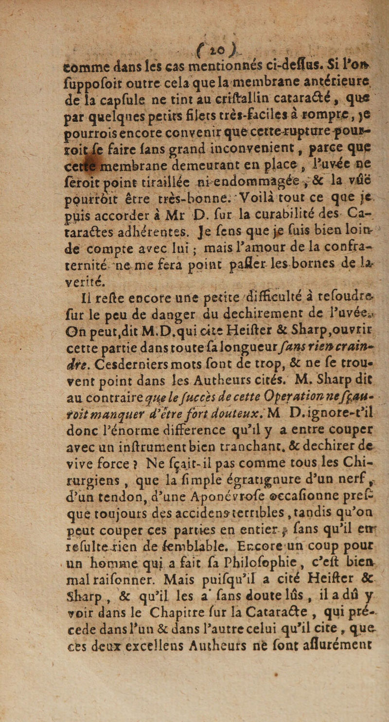 comme dans les cas mentionnés ci-defïus. Si l’on- fiippofoit outre cela que la membrane antérieure, de la capfule ne tint au criftallin catara&amp;é, que par quelques petits filets très-faciles à rompre, je pourrois encore convenir quecette rupturepour- îoit fe faire fans grand inconvénient, parce que cetH membrane demeurant en place, l’uv-ée ne feroit point tiraillée ni endommagée , 8c la vtâe pourrôit être très-bonne. Voilà tout ce que je p^iis accorder à Mr D. fur la curabilité des Ca¬ taractes adhérentes. Je fens que je fuis bien loin* de compte avec lui ; mais l’amour de la confra¬ ternité‘ne me fera point pafier les bornes de la* vérité. Il refie encore une petite difficulté à refoudre fur le peu de danger du déchirement de l’uvee^ On peuc.dit M.D.qui cite Heifter &amp; Sharp,ouvrir cette partie dans toute fa longueur fans rien crain¬ dre. Cesderniersmots font de trop, &amp; ne fe trou* vent point dans les Autheurs cités. M. Sharp dit au contraire cjuele /accès de cette Operation nefç,att- toit manquer d’être fort douteux. IA D.ignore-t’il donc l’énorme différence qu’il y a entre couper avec un infirmaient bien tranchant. &amp; déchirer de vive force ? Ne fçait-il pas comme tous les Chi¬ rurgiens , que la fimple égratignure d’un nerf f- d’un tendon, d’une Aponévrofe occafîonne prefc que toujours des accidensxembles .tandis qu’on peut couper ces parties en entier. j fans qu’il cir iefultexien de femblable. Encore un coup pour un homme qui a fait fa Philofophie, c’eft biea mal raifonner. Mais puifqu’il a cité Heifter &amp; Sharp , &amp; qu’il les a' fans doute lus , il a du y voir dans le Chapitre fur la CataraCte , qui pré¬ cédé dans l’un &amp; dans l’autre celui qu’il cite, que- ces deux excellais Autheurs nè font aflurément