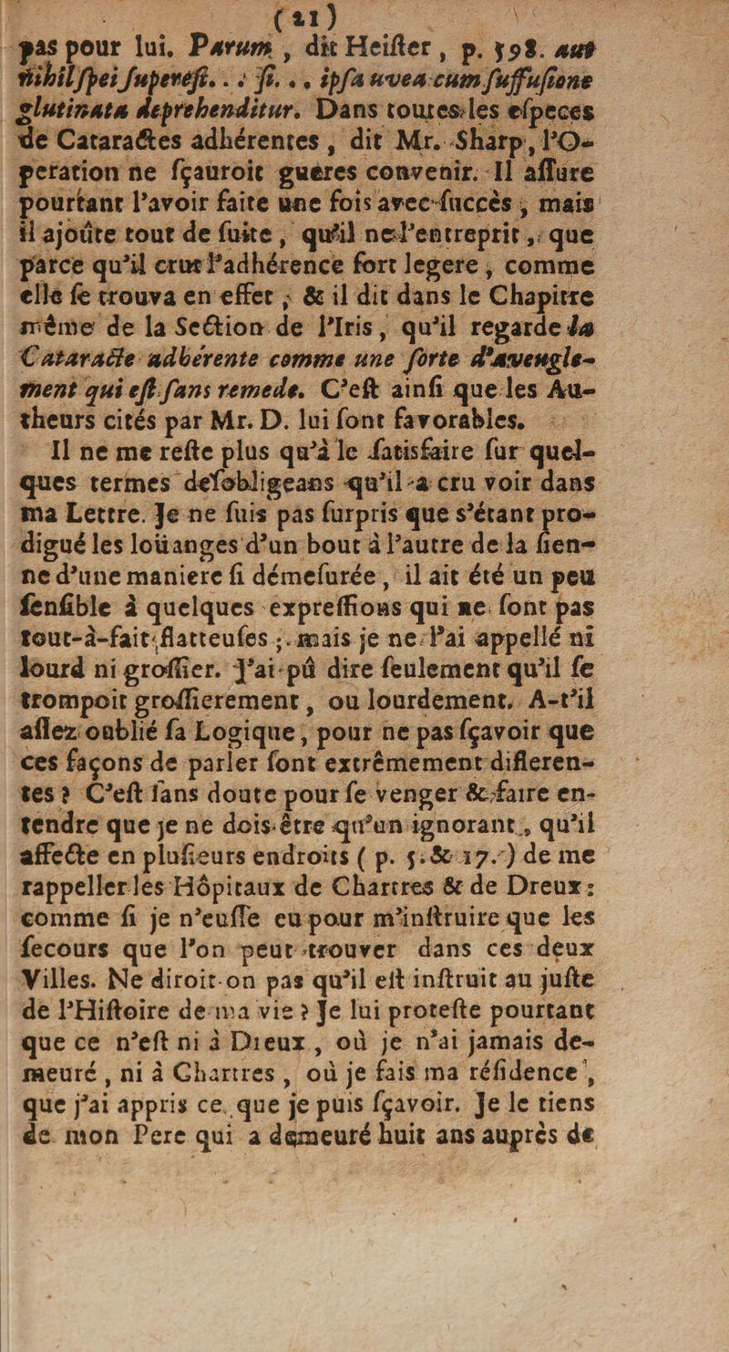 (Il) pas pour lui. P arum , dkHeifter, p. au? ûihtlfpeiJuperefî.. ; fi.., ipfa uvea cumfujfufione glutinata deprehenditur. Dans tourcsles efpeces de Catara&amp;es adhérentes , dit Mr. Sharp , l'O¬ peration ne fçauroit gueres convenir. Il allure pourtant l’avoir faite une fois avec-fuccès &gt; mais il ajoure tout de fuite , qufil nel’entreprir, que parce qu’il crut fadhérence fort legere, comme elle lè trouva en effet&amp; il dit dans le Chapitre même de la Seftion de l’Iris, qu’il regardera Catarafte adhérente comme une forte d’aveugle¬ ment qui eft fans remede. C’eft ainfi que les Au- theurs cités par Mr. D. lui font favorables. Il ne me refte plus qu’à le iatisfaire fur quel¬ ques termes dcfohligeans qu’il a cru voir dans ma Lettre. Je ne fuis pas furpiis que s’étant pro¬ digué les louanges d’un bout à l’autre de la fien- ne d’une maniéré fi démefurée, il ait été un peu iènfible à quelques expreffioas qui ne font pas tout-à-fait(flatteufes ;.mais je ne l’ai appelle ni lourd ni grolïîer. ~]’ai pu dire feulement qu’il fc frompoit groffierement, ou lourdement. A-t’il allés: oublié fa Logique, pour ne pas fçavoir que ces façons de parler font extrêmement differen¬ tes î C’eft fans doute pour fe venger &amp;;faire en¬ tendre que je ne dois-être qtfun ignorant,, qu’il affe&amp;e en plufieurs endroits ( p. 5;&amp; 17. ) de me rappeller les Hôpitaux de Chartres &amp;de Dreux: comme fi je n’euffe eu pour m’inftruire que les fecours que l’on peut trouver dans ces deux Villes. Ne diroir on pas qu’il eft inftruit au jufte de l’Hiftoire de ma vie î Je lui protefte pourtant que ce n’eft ni i Dieux , où je n’ai jamais de¬ meuré , ni à Chartres , où je fais ma réffdence ; que j’ai appris ce que je puis fçavoir. Je le tiens de mon Pere qui a demeuré huit ans auprès de