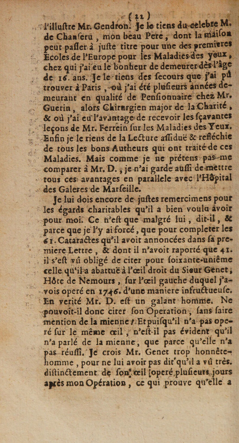 £ lt ) ,. T Filluftce M&amp;Gendtoni Je le tiens du/celcbie M. de Chanferii , mon beau Peré, dont la peut pafler à jufte titre pour une des premitrcs Ecoles de l’Europe pour les Maladies des yeu* t chez qui j’afèu lé bonheur de demeurer;dès4’âge de i*. ans. Jele tiens des lecours que fa* trouver i Paris ,*ntà j’ai été plusieurs années de¬ meurant en qualité de Penfîonnaire chezMr* Guérin , alors Chirurgien major de la Charité , &amp; ou j’ai etf l’avantage de recevoir lesfçavantes ,v leçons de Mr. Ferréin fur les Maladies des Yeux. Enfin je le riens de la Leéture aiîiduë &amp; réfléchie de tous les bons Autheurs qui ont traitéde ces Maladies. Mais comme je ne prétens pai-mc comparer à Mr. D. j jen’ai garde auffi démettre tous ces; avantages en parallèle avec l’Hôpital des Galères de Marfeille. Je lui dois encore de juftes remercimens pour les égards charitables qu’il a bien voulu avoir pour moi. Ce h’eft que malgré lui, dit-il, de parce que je Py ai forcé, que pour compléter les i. Catàra&amp;es qu’il avoir annoncées dans fa pre¬ mière Lettre , &amp; dont il n’avoit raporté que 41. il s’eft ?u obligé de citer pour foixante-uniême celle qu'il a abattue à l’œil droit du Sieur GCnet, HAte de Nemours , fur l’œil gauche duquel j’a- vois opéré en 174*. d’une maniéré infru&amp;ueufe. 'En vérité Mr. D. efi un galant homme. Ne pouvoit-il donc citer fon Operation , fans faire mention de la mienne / Etpuifqu’il n’a pas opé¬ ré fur le même œil * n’cft-il pas évident; qu’il n’a parlé de la mienne, que parce qu’elle n’a pas réuflî/Je crois Mr. Genet trop honnête- liomme , pour ne lui avoir pas dir’qu’ii a vu très, diftinélement dç fon’iœil [operé,plufieu« jours apres mon Opération , ce qui prouve qu’elle a