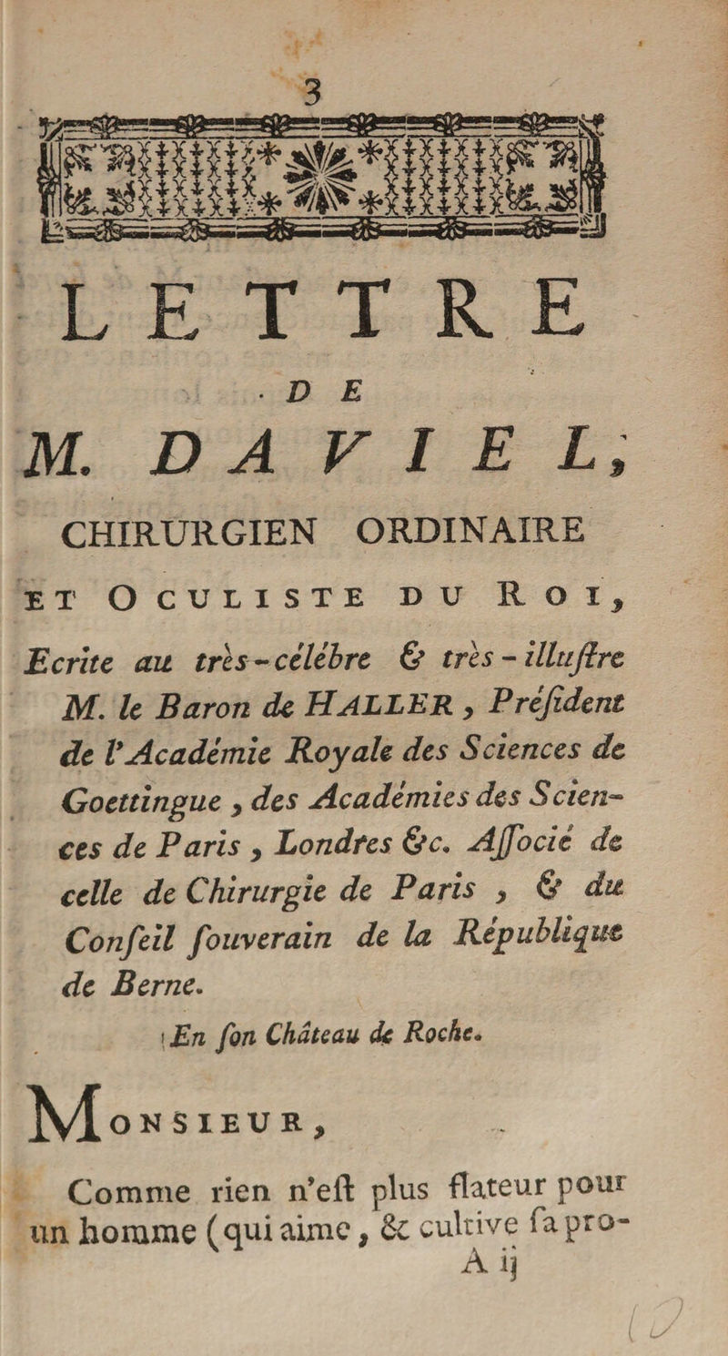 LETTRE • D E M. D A V I E L, CHIRURGIEN ORDINAIRE et Oculiste du Roi* Ecrite au très-célébré &amp; très - illujlre iVf. le Baron de H ALLER y Prejident de VAcadémie Royale des Sciences de Goettingue y des Académies des Scien- ces de Paris y Londres &amp;c. AJfocié de celle de Chirurgie de Paris y &amp; dit Confeil fouverain de la République de Berne. ! En fin Château dç Roche. M ON SIEUR, Comme rien n’eft plus flateur pour un homme (qui aime, 6c cultive ia pro- A ij