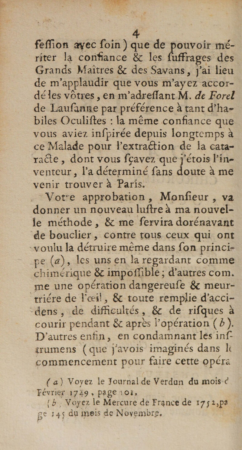 feffion ayec foin) que de pouvoir mé¬ riter 4 confiance &amp; les fuffrages des Grands Maîtres &amp; des Savans, j’ai lieu de m’applaudir que vous m’ayez accor¬ de' les vôtres, en m’adrefïant M. dt Ford de Laufanne par préférence à tant d’ha¬ biles Oculiftes : la même confiance que vous aviez infpirée depuis' longtemps à ce Malade pour l’extraétion de la cata¬ racte, dont vous fpavez que j’étois l’in¬ venteur, l’a déterminé fans doute à me venir trouver à Paris. Vore approbation. Moniteur , va donner un nouveau luftre à ma nouvel¬ le méthode , &amp; me fervira dorénavant de bouclier, contre tous ceux qui ont voulu la détruire même dans fon princi¬ pe (a), les uns en la regardant comme chimérique &amp; imposable; d’autres com. me une opération dangereufe &amp; meur¬ trière de Pceil, &amp; toute remplie d’acci- dens , de difficultés , &amp; de rifques à courir pendant &amp; après l’opération (b). D’autres enfin, en condamnant les infi trumens ( que j'avois imaginés dans h commencement pour faire cette opéra (a) Voyez le Journal de Verdun du mois c' lévrier 1749, page '-Oit. ( b Voyez le Mercure de France de iyjijpa gc } 45 du m©is de Novembre.