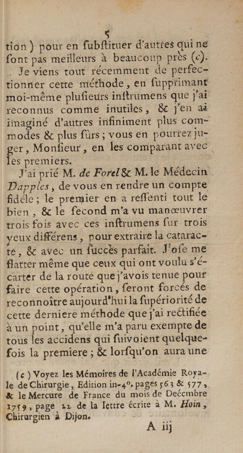 ■5 tîdri ) pour en fubftituer d’autres qui ne font pas meilleurs à beaucoup pies (c). Je viens tout récemment de perfec¬ tionner cette méthode, en fupprimant moi-même plufieiirs initriimens que j ai reconnus comme inutiles, Sc j’en ai imaginé d’autres infiniment plus com¬ modes &amp; plus fuis ; vous en pourrez ju¬ ger, Moniteur , en les comparant avec les premiers. J’ai prié M. de Forel&amp;c M. le Médecin Dapples , de vous en rendre un compte fidèle ; le premier en a refTenti tout le bien , &amp;: le fécond m’a vu manœuvrer trois fois avec ces inftrumens fur trois yeux difFérens, pour extraire la catarac¬ te , &amp; avec un fuccès parfait. J'oie me flatter même que ceux qui ont voulu s’é¬ carter de la route que j’avois tenue pour faire cette opération, feront forcés de reconnoître aujourd'hui la fupériorité de cette derniere méthode que j’ai rectifiée à un point, qu’elle m’a paru exempte de tous les accidens qui fuivoient quelque¬ fois la première ; &amp; lorfqu’on aura une (c ) Voyez les Mémoires de l’Académie Roya¬ le de Chirurgie, Edition in-40. pages j- 6 * &amp; 577, &amp; le Mercure de France du mois de Deécmbre 1759 , page ii de la lettre écrite à M. Hoin, Chirurgien à Dijon. A iij