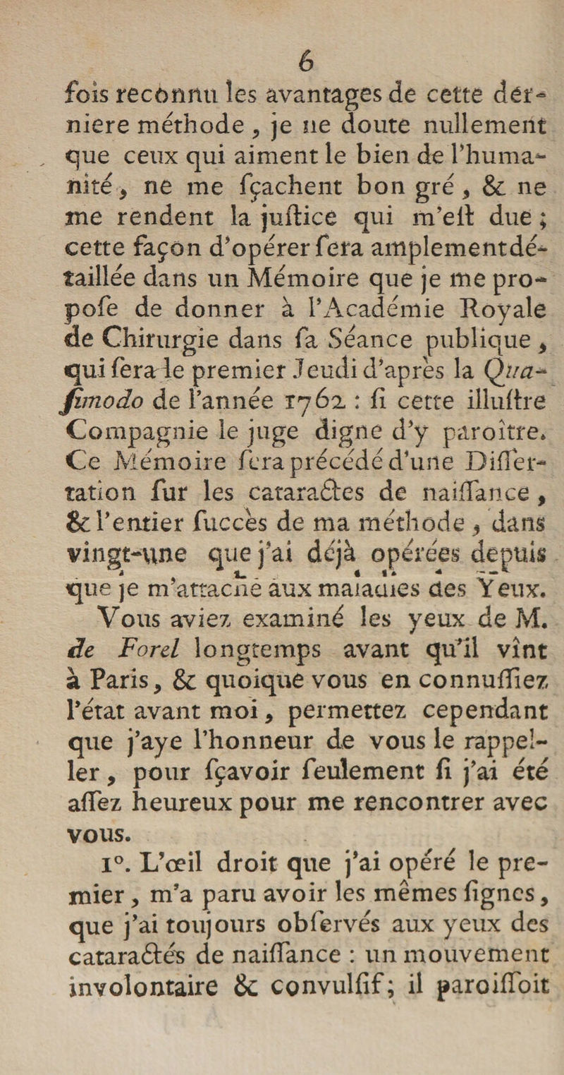 fois reconnu les avantages de cette dét- niere méthode , je ne doute nullement „ que ceux qui aiment le bien de l’huma¬ nité , ne me fçachent bon gré, &amp; ne me rendent la juftice qui m’eil due ; cette façon d’opérer fera amplementdé- taillée dans un Mémoire que je me pro- pofe de donner à l’Académie Royale de Chirurgie dans fa Séance publique , quiferade premier Jeudi d’après la Qua~ fimodo de l’année 1762 : fi cette illufire Compagnie le juge digne d’y paroître. Ce Mémoire fera précédé d’une Differ- îation fur les catara&amp;es de naiffance , &amp; l’entier fuccès de ma méthode , dans vingt-une que j’ai déjà opérées depuis que je m’attacné aux maiauies des Yeux. Vous aviez examiné les yeux de M. de Ford longtemps avant qu’il vînt à Paris, &amp; quoique vous en connufTiez l’état avant moi, permettez cependant que j’aye l’honneur de vous le rappel- ler, pour fçavoir feulement fi j’ai été affez heureux pour me rencontrer avec vous. i°. L’œil droit que j’ai opéré le pre¬ mier , m’a paru avoir les mêmes lignes, que j’ai toujours obfervés aux yeux des cataraâés de naiffance : un mouvement involontaire &amp; convulfif; il paroiffoit